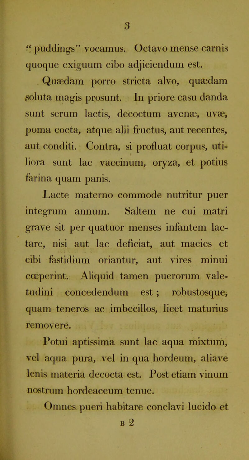  puddings vocamus. Octavo mense carnis quoque exiguum cibo adjiciendum est. Quaedam porro stricta alvo, quaedam ^oluta magis prosunt. In priore casu danda sunt serum lactis, decoctum avenae, uvae, poma cocta, atque alii fructus, aut recentes, aut conditi. Contra, si profluat corpus, uti- liora sunt lac vaccinum, oryza, et potius farina quam panis. Lacte materno commode nutritur puer integrum annum. Saltem ne cui matri grave sit per quatuor menses infantem lac- tare, nisi aut lac deficiat, aut macies et cibi fastidium oriantur, aut vires minui coeperint. Aliquid tamen puerorum vale- tudini concedendum est; robustosque> quam teneros ac imbecillos, licet maturius removere. Potui aptissima sunt lac aqua mixtum, vel aqua pura, vel in qua hordeum, aliave lenis materia decocta est. Post etiam vinum nostrum hordeaceum tenue. Omnes pueri habitare conclavi lucido et B 2