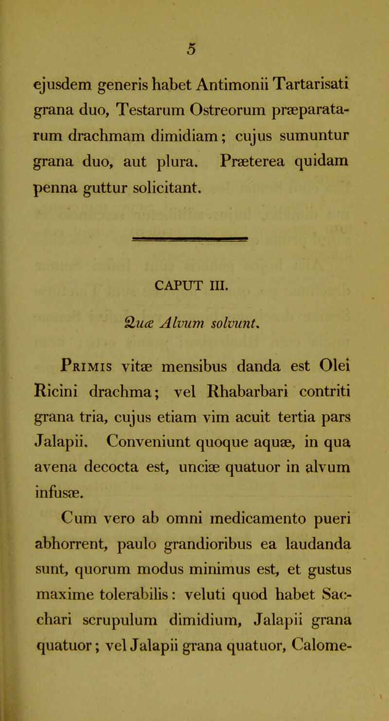 ejusdem generis habet Antimonii Tartarisati grana duo, Testarum Ostreorum prseparata- rum drachmam dimidiam; cujus sumuntur grana duo, aut plura. Praeterea quidam penna guttur solicitant. CAPUT III. 2.ua Alviim solvunt, Primis vitae mensibus danda est Olei Ricini drachma; vel Rhabarbari contriti grana tria, cujus etiam vim acuit tertia pars Jalapii. Conveniunt quoque aquae, in qua avena decocta est, unciae quatuor in alvum infusae. Cum vero ab omni medicamento pueri abhorrent, paulo grandioribus ea laudanda sunt, quorum modus minimus est, et gustus maxime tolerabilis: veluti quod habet Sac- chari scrupulum dimidium, Jalapii grana quatuor; vel Jalapii grana quatuor, Calome-