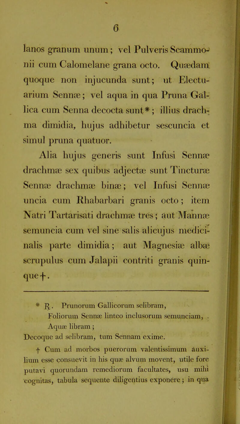 lanos granum unum; vel Pulveris Scammo- nii cum Calomelane grana octo. Qutedam. quoqiie non iiijuciinda sunt; ut Electu- arium Sennte; vel aqua in qua Pruna Gal- lica cum Senna decocta sunt*; illius drach- ma dimidia, hujus adhibetur sescuncia et simul pruna quatuor. Alia hujus generis sunt Infusi Sennee drachmae sex quibus adjectae sunt Tincturae Sennee drachmae binas; vel Infusi Sennae uncia cum Rhabarbari granis octo; item Natri Tartarisati drachmae tres; aut Mannae semuncia cum vel sine salis alicujus medici- nalis parte dimidia; aut Magnesiae albae scrupulus cum Jala])ii contriti granis quin- que-f-. * J^. Prunorum Gallicorum selibram, Foliorum Sennse linteo inclusorum semunciam, . Aquae libram; Decoque ad selibram, turn Sennam exime. f Cum ad morbos puerorum valentissimum anxi- lium esse consaevit in his quae alvum movent, utile fore putavi quorundam remcdiorum facultates, usu mihi cognitas, tabula sequente diligentius exponere; in qua