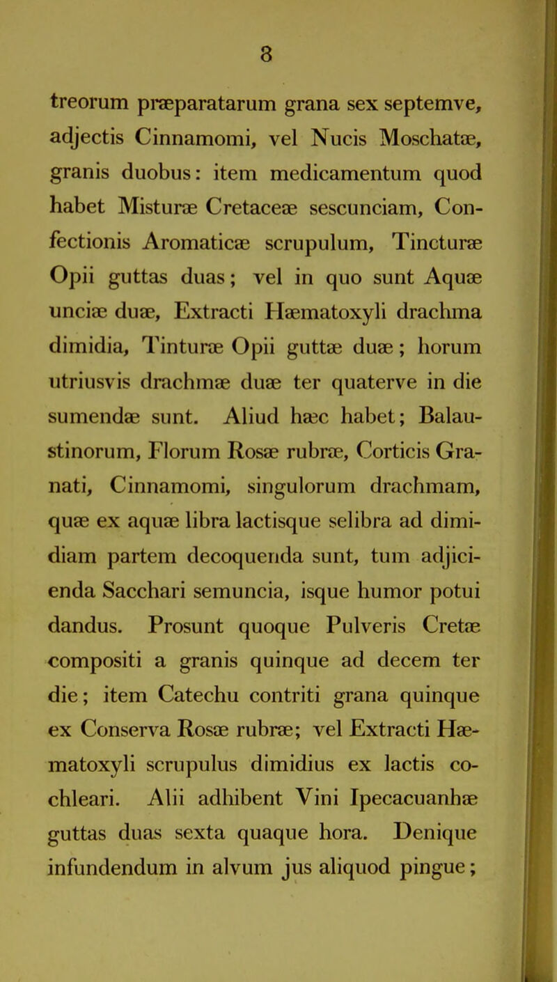 treorum pi*aeparatarum grana sex septemve, adjectis Cinnamomi, vel Nucis Moschate, granis duobus: item medicamentum quod habet Misturae Cretaceae sescunciam, Con- fectionis Aromaticae scrupulum, Tinctui-ae Opii guttas duas; vel in quo sunt Aquae unciae duse, Extracti Haematoxyli drachma dimidia, Tinturae Opii guttae duae; horum utriusvis drachmae duae ter quaterve in die sumendae sunt. Aliud haec habet; Balau- stinorum, Florum Rosae rubrae, Corticis Gra- natin Cinnamomi, singulorum drachmam, quae ex aquae libra lactisque selibra ad dimi- diam partem decoquenda sunt, turn adjici- enda Sacchari semuncia, isque humor potui dandus. Prosunt quoque Pulveris Cretae compositi a granis quinque ad decem ter die; item Catechu contriti grana quinque ex Conserva Rosae rubrae; vel Extracti Hae- matoxyli scrupulus dimidius ex lactis co- chleari. Alii adhibent Vini Ipecacuanhae guttas duas sexta quaque hora. Denique infundendum in alvum jus aliquod pingue;