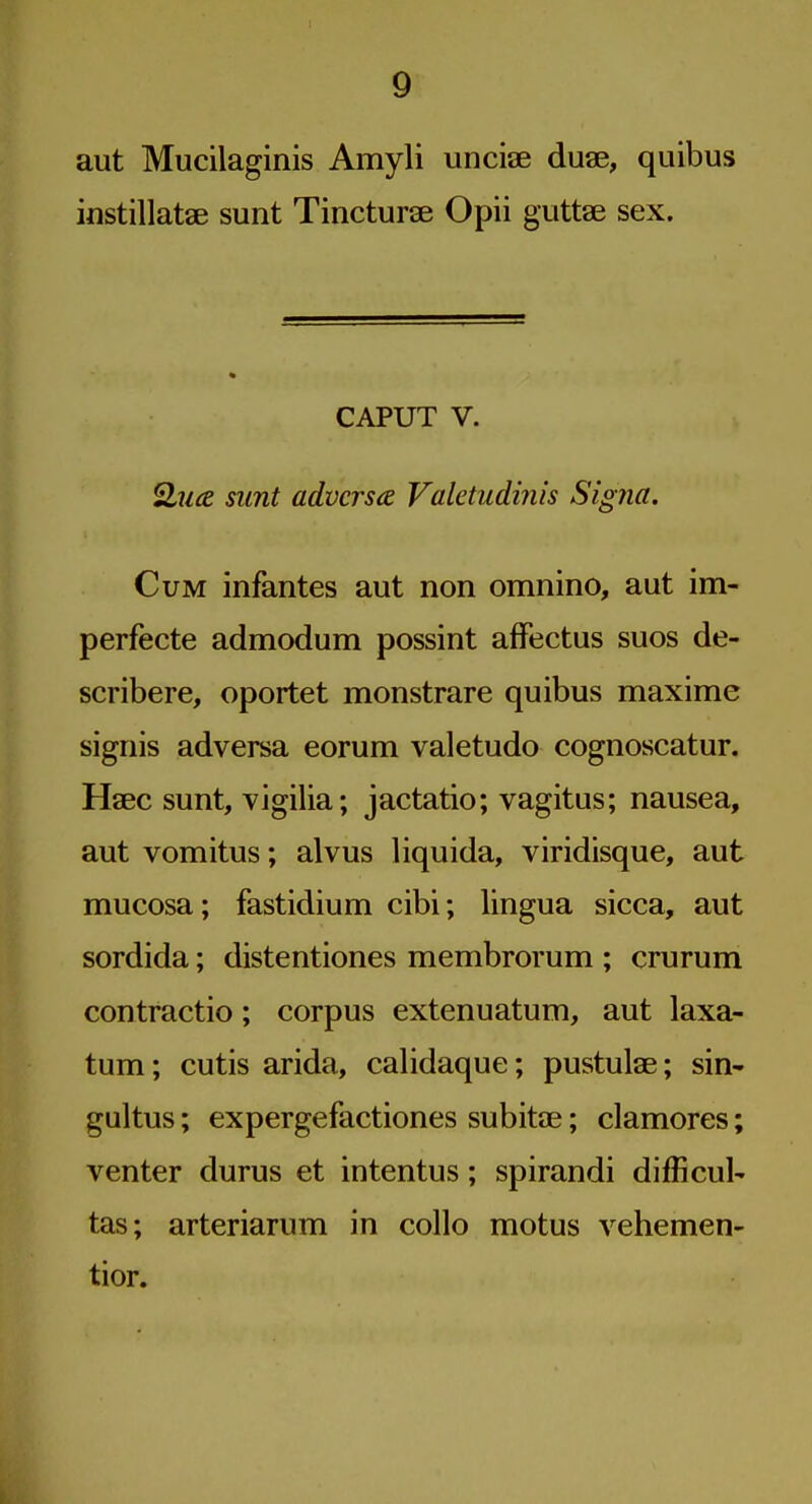 aut Mucilaginis Amyli unciae duse, quibus instillatse sunt Tincturae Opii guttae sex. CAPUT V. Qua sunt adverse Valetudinis Signa. Cum infantes aut non omnino, aut im- perfecte admodum possint affectus suos de- scribere, oportet monstrare quibus maxime signis adversa eorum valetudo cognoscatur. Haec sunt, vigilia; jactatio; vagitus; nausea, aut vomitus; alvus liquida, viridisque, aut mucosa; fastidium cibi; lingua sicca, aut sordida; distentiones membrorum ; crurum contractio; corpus extenuatum, aut laxa- tum; cutis arida, calidaque; pustulae; sin- gultus ; expergefactiones subitae; clamores; venter durus et intentus; spirandi difficult tas; arteriarum in collo motus vehemen- tior.