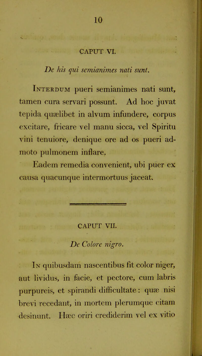 CAPUT VI. De his qui semianinies Jiati sunt. Interdum pueri semianimes nati sunt, tamen cura servari possunt. Ad hoc juvat tepida quaelibet in alvum infundere, corpus excitare, fricare vel manu sicca, vel Spiritu vini tenuiore, denique ore ad os pueri ad- moto pulmonem inflare. Eadem remedia convenient, ubi puer ex causa quacunque intermortuus jaceat. CAPUT VII. De Colore nigro. In quibusdam nascentibus fit color niger, aut lividus, in facie, et pectore, cum labris purpureis, et spirandi difficultate: quae nisi brevi recedant, in mortem plerumque citam desinunt. Heec oriri crediderim vel ex vitio