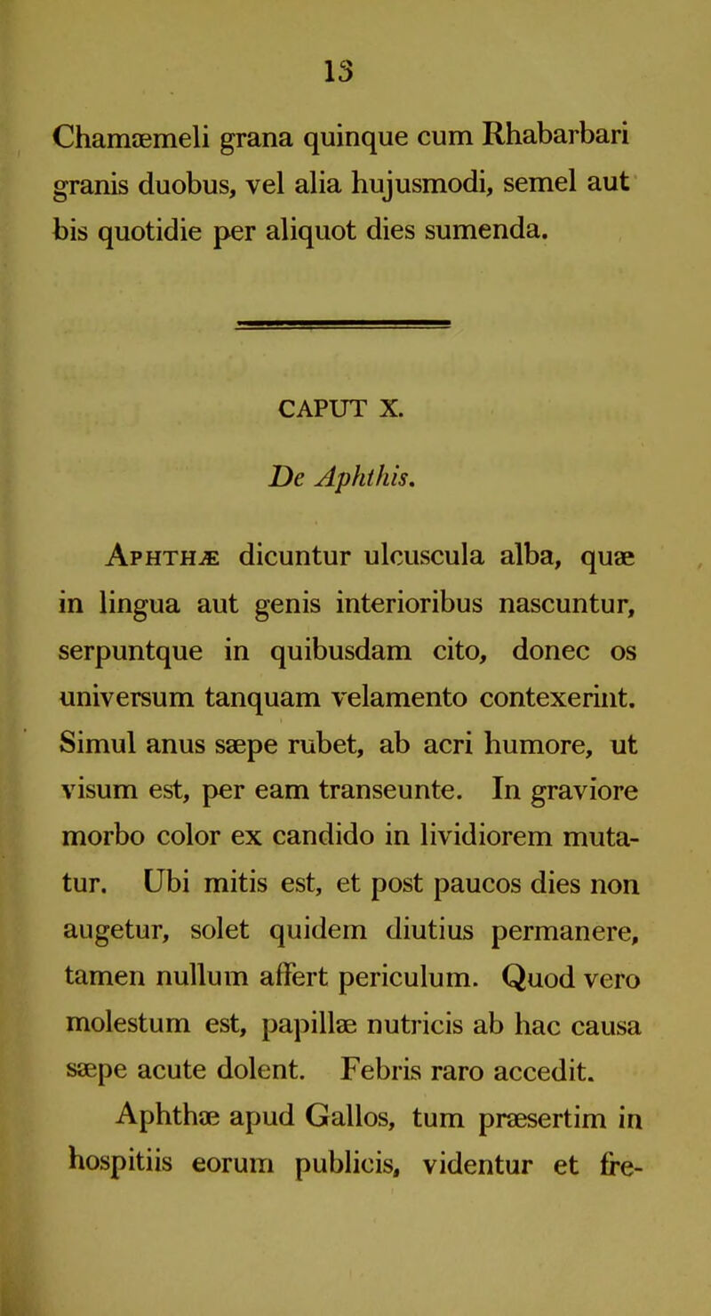 Chamaemeli grana quinque cum Rhabarbari granis duobus, vel alia hujusmodi, semel aut bis quotidie per aliquot dies sumenda. CAPUT X. De Aphihis» Aphtha dicuntur ulcuscula alba, quae in lingua aut genis interioribus nascuntur, serpuntque in quibusdam cito, donee os universum tanquam velamento contexerint. Simul anus saepe rubet, ab acri humore, ut visum est, per eam transeunte. In graviore morbo color ex candido in lividiorem muta- tur. Ubi mitis est, et post paucos dies non augetur, solet quidem diutius permanere, tamen nullum afFert periculum. Quod vero molestum est, papillae nutricis ab hac causa saepe acute dolent. Febris raro accedit. Aphthae apud Gallos, turn praesertim in hospitiis eorum publicis, videntur et fre-