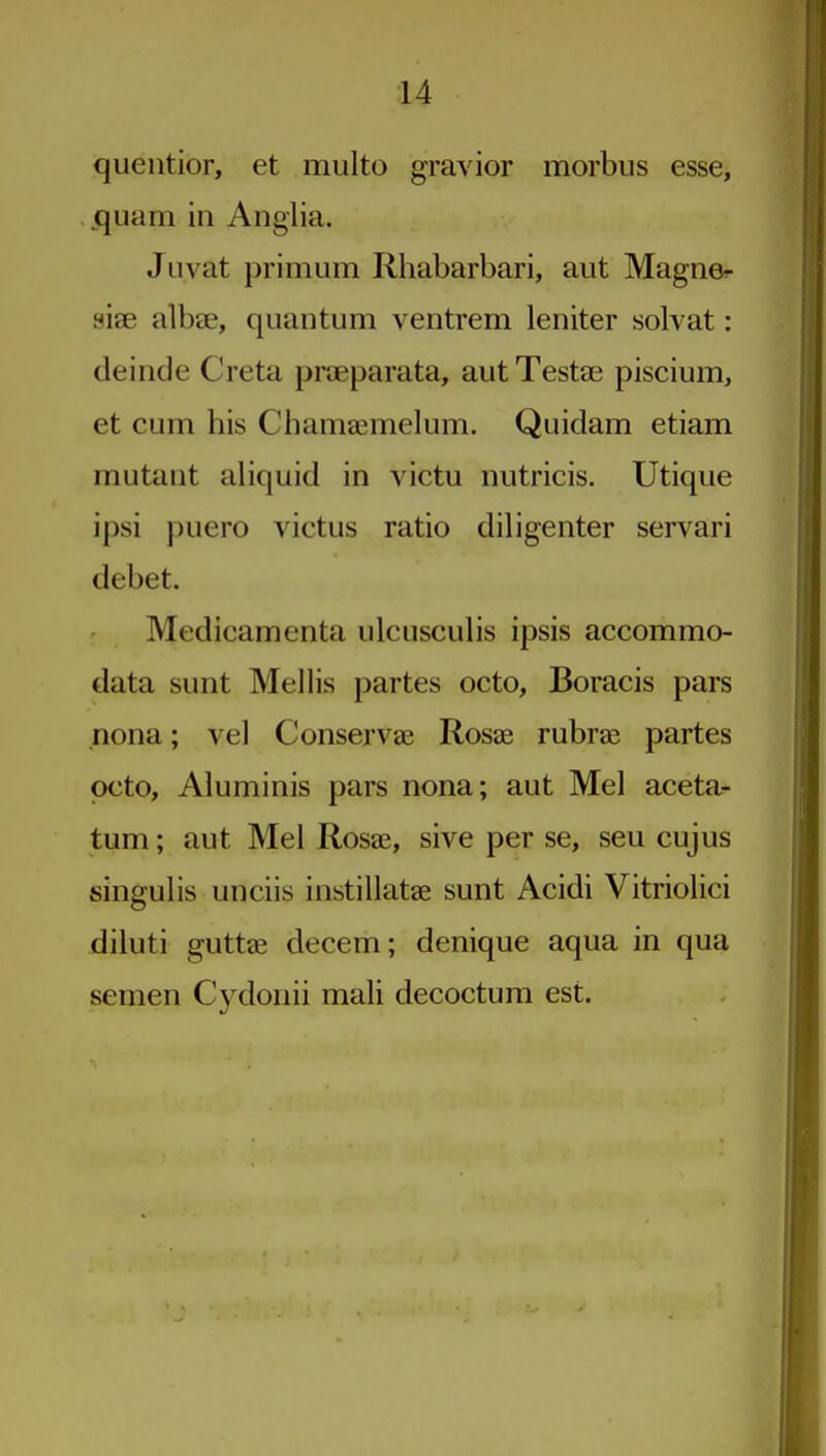 queiitior, et multo gravior morbus esse, .quam in Anglia. Juvat primum Rhabarbari, aiit Magner sise albae, quantum ventrem leniter solvat: deinde Creta praeparata, aut Testae piscium, et cum his Chamaemelum. Quidam etiam mutant aliquid in victu nutricis. Utique ipsi puero victus ratio diligenter servari debet. Medicamenta ulcusculis ipsis accommo- data sunt Mellis partes octo, Boracis pars nona; vel Conservae Rosae rubrae partes pcto, Aluminis pars nona; aut Mel aceta- tum; aut Mel Rosae, sive per se, sen cujus singulis unciis instillatae sunt Acidi Vitriolici diluti guttae decem; denique aqua in qua semen Cydonii mali decoctum est.