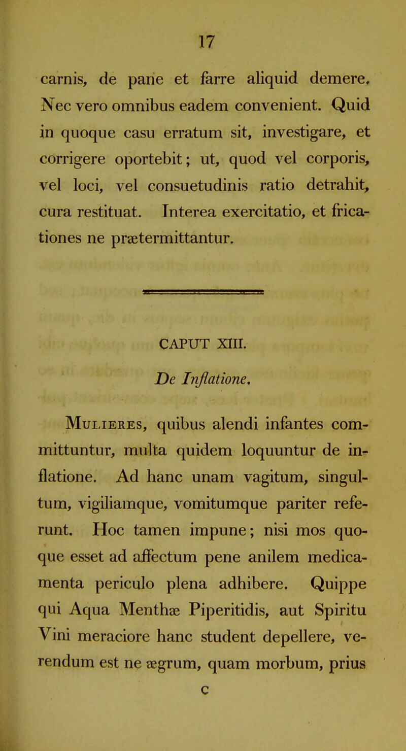 carnis, de pane et farre aliquid demere, Nec vero omnibus eadem convenient. Quid in quoque casu erratum sit, investigare, et corrigere oportebit; ut, quod vel corporis, vel loci, vel consuetudinis ratio detrahit, cura restituat. Interea exercitatio, et frica- tiones ne prtetermittantur. CAPUT XIII. De Inflatione. MuiJERES, quibus alendi infantes com- mittuntur, multa quidem loquuntur de in- flatione. Ad banc unam vagitum, singul- tum, vigiliamque, vomitumque pariter refe- runt. Hoc tamen impune; nisi mos quo- que esset ad affectum pene anilem medica- menta periculo plena adhibere. Quippe qui Aqua Menthse Piperitidis, aut Spiritu Vini meraciore banc student depellere, ve- rendum est ne aegrum, quam morbum, prius