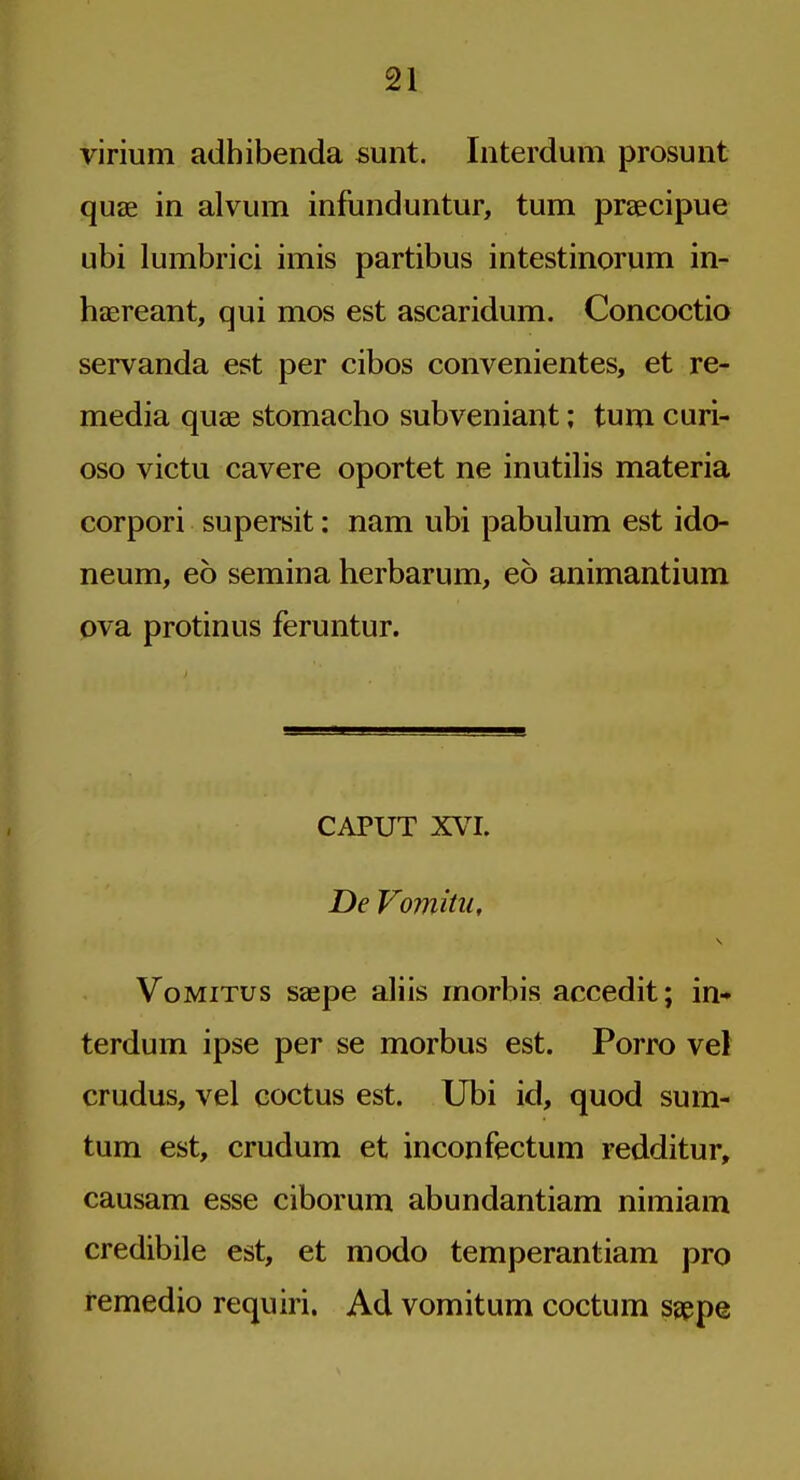 virium adhibenda sunt. Interdum prosunt quae in alvum infunduntur, turn praecipue ubi lumbrici imis partibus intestinorum in- haereant, qui mos est ascaridum. Concoctio servanda est per cibos convenientes, et re- media quae stomacho subveniant; turn curi- oso victu cavere oportet ne inutilis materia corpori supersit: nam ubi pabulum est ido neum, eo semina herbarum, eo animantium ova protinus feruntur. CAPUT XVI. De Vomitu, VoMiTus saepe aliis morbis accedit; in- terdum ipse per se morbus est. Porro vel crudus, vel coctus est. Ubi id, quod sum- turn est, crudum et inconfectum redditur, causam esse ciborum abundantiam nimiam credibile est, et modo temperantiam pro remedio requiri. Ad vomitum coctum sgppe