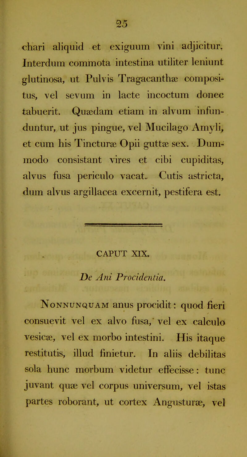 chari aliquid et exiguum vini adjicitur, Interdum commota intestina utiliter leniunt glutinosa, ut Pulvis Tragacanthae composi- tus, vel sevum in lacte incoctum donee tabuerit. Quaedam etiam in alvum infun- duntur, ut jus pingue, vel Mucilago Amyli, et cum his Tincturae Opii guttae sex. Dum- modo consistant vires et cibi cupiditas, alvus fusa periculo vacat. Cutis astricta, dum alvus argillacea excernit, pestifera est. CAPUT XIX. De Am Procidentia. NoNNUNQUAM anus procidit: quod fieri consuevit vel ex alvo fusa,' vel ex calculo vesicae, vel ex morbo intestini. His itaque restitutis, illud fmietur. In aliis debilitas sola hunc morbum videtur effecisse: tunc juvant quae vel corpus universum, vel istas partes roborant, ut cortex Angusturae, vel