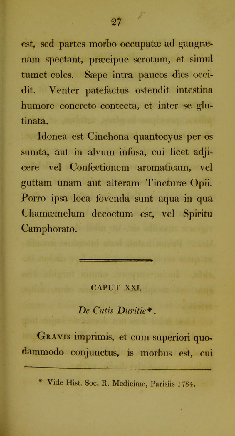 est, sed partes morbo occupatae ad gangrae- nam spectant, prsecipue scrotum, et simul tumet coles. Saepe intra paucos dies occi- dit. Venter patefactus ostendit intestina humore concrete contecta, et inter se glu- tinata. Idonea est Cinchona quantocyus per os sumta, aut in alvum infusa, cui licet adji- cere vel Confectionem aromaticam, vel guttam unam aut alteram Tincturae Opii. Porro ipsa loca fovenda sunt aqua in qua Chamaemelum decoctum est, vel Spiritu Camphorato. CAPUT XXI. De Cutis Duritie*. Gravis imprimis, et cum superior! quo- dammodo conjunctus, is morbus est, cui * Vide Hist. Soc. R. Mcdicinae, Parisiis 1784.