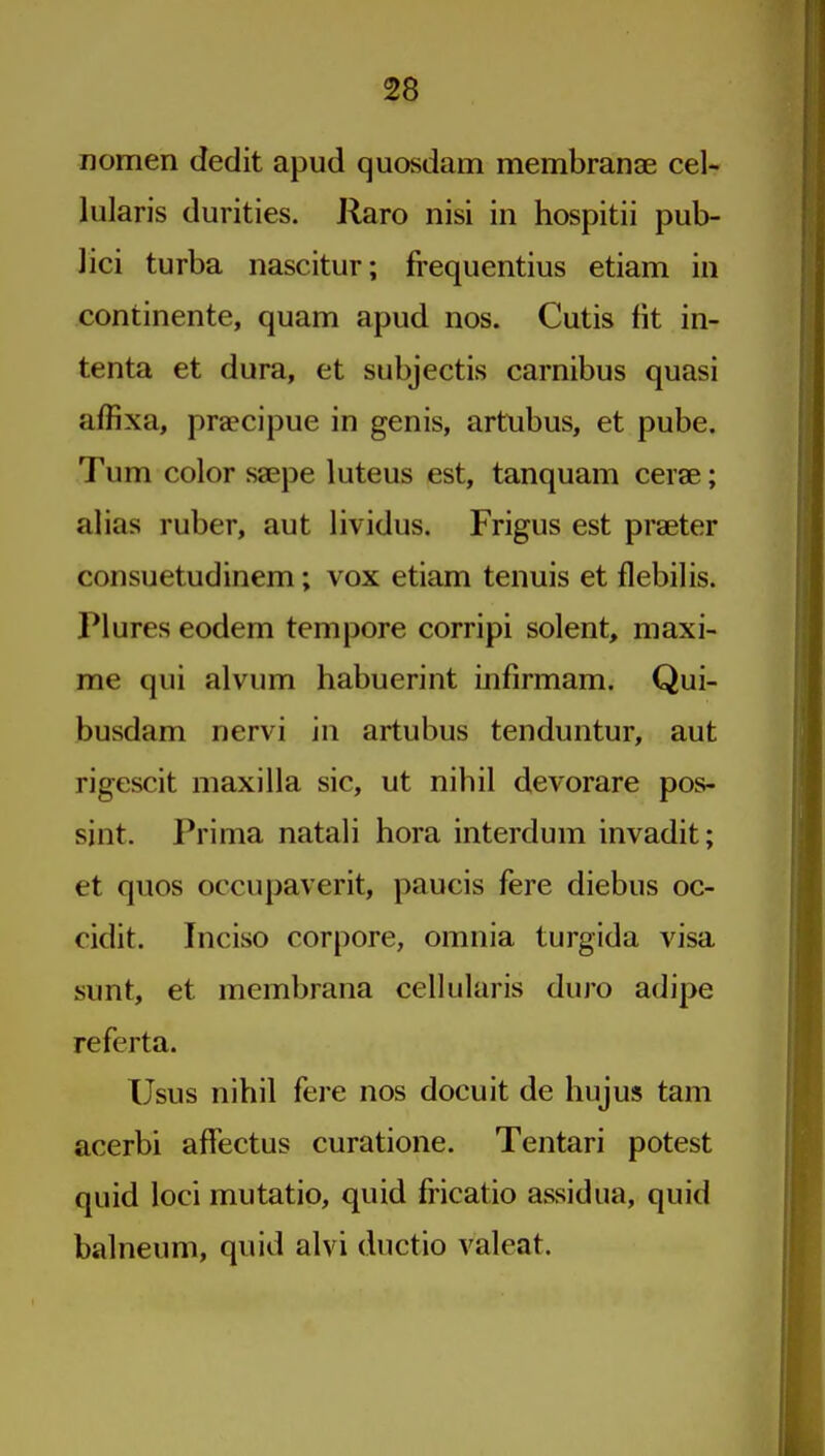 nomen dedit apud quosdam membranae eel- lularis durities. Raro nisi in hospitii pub- lici turba nascitur; frequentius etiam in continente, quam apud nos. Cutis fit in- tenta et dura, et subjectis carnibus quasi affixa, praecipue in genis, artnbus, et pube. Turn color saepe luteus est, tanquam cerae; alias ruber, aut lividus. Frigus est praeter consuetudinem; vox etiam tenuis et flebilis. Plures eodem tempore corripi solent, maxi- me qui alvum habuerint infirmam. Qui- busdam nervi in artubus tenduntur, aut rigescit maxilla sic, ut nihil devorare pos- sint. Prima natali bora interdum invadit; et quos occupaverit, paucis fere diebus oc- cidit. Inciso corpore, omnia turgida visa sunt, et membrana cellularis duro adipe referta. Usus nihil fere nos docuit de hujus tam acerbi affectus curatione. Tentari potest quid loci mutatio, quid fricatio assidua, quid balneum, quid alvi ductio valeat.