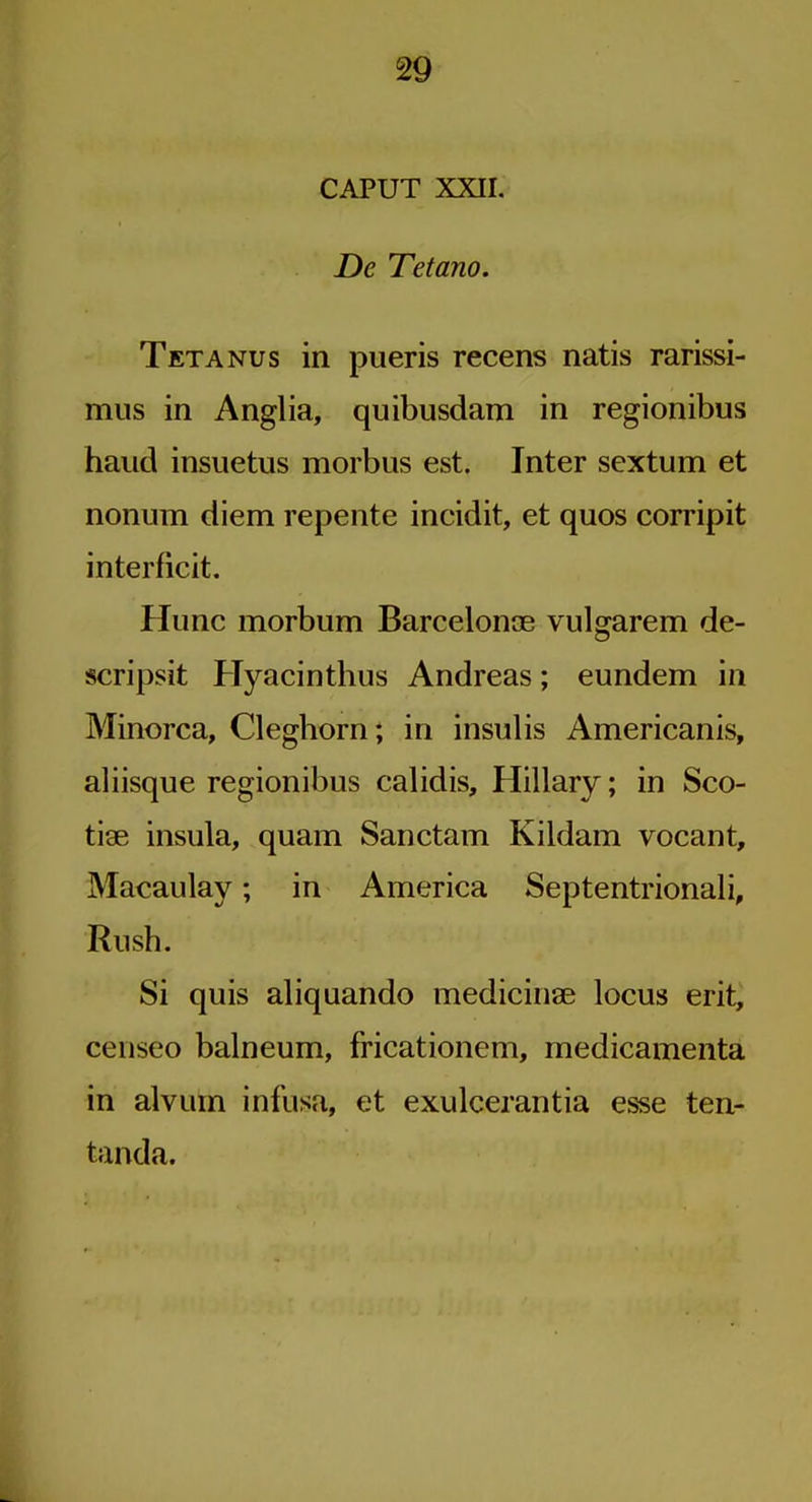 CAPUT XXII. De Tetano. Tetanus in pueris recens natis rarissi- miis in Anglia, quibusdam in regionibus baud insiietus morbus est. Inter sextum et nonum diem repente incidit, et quos corripit interficit. Hunc morbum Barcelonoe vulgarem de- scripsit Hyacintlius Andreas; eundem in Minorca, Clegborn; in insulis Americanis, aliisque regionibus calidis, Hillary; in Sco- tiae insula, quam Sanctam Kildam vocant, Macaulay; in America Septentrionali, Rush. Si quis aliquando medicinse locus erit, censeo balneum, fricationem, medicamenta in alvum infusa, et exulcerantia esse ten- tanda.