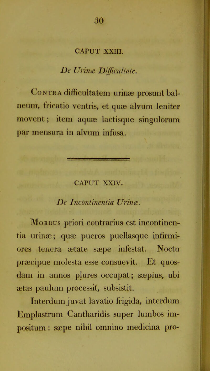 CAPUT XXIII. De Urijia Difficultale. Contra difficultatem urinae prosunt bal- neum, IHcatio veritris, et quae alvum leniter movent; item aquse lactisque singulorum par mensura in alvum infusa. CAPITT XXIV. Dc Incontinentia Urimc. Morbus priori contrarius est incontinen- tia urioje; qua? pueros puellasque intirmi- ores tencra setate sa^pe infestat. Noctu praecipue molesta esse consuevit. Et quos- dam in annos plures occupat; saepius, ubi aetas paulum processit, subsistit. Interdum juvat lavatio fi'igida, interdum Emplastrum Cantharidis super lumbos im- positum: saepe nihil omnino medicina pro-