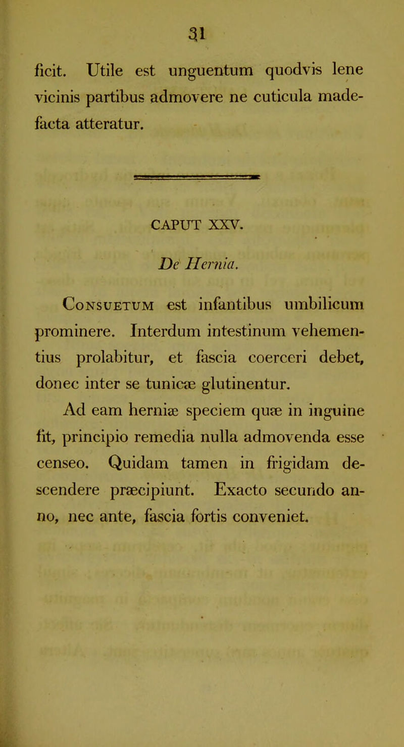 ficit. Utile est unguentum quodvis lene vicinis partibus admovere ne cuticula made- facta atteratur. CAPUT XXV. De Hernia. CoNsuETUM est infaiitibus umbilicum prominere. Interdum intestinum vehemen- tius prolabitur, et fascia coerceri debet, donee inter se tunicae glutinentur. Ad earn herniae speciem qufe in inguine fit, principio remedia nulla admovenda esse censeo. Quidam tamen in frigidam de- scendere praecipiunt. Exacto secundo an- no, nee ante, fascia fbrtis conveniet.