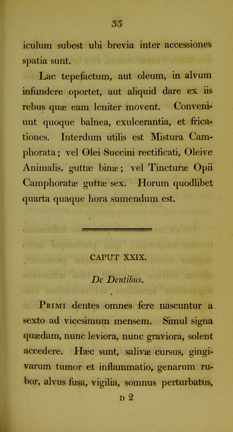 iculum subest ubi brevia inter accessiones spatia sunt. Lac tepefactum, aut oleum, in alvum infundere oportet, aut aliquid dare ex iis rebus quae earn leniter movent. Conveni- unt quoque balnea, exulcerantia, et frica^ tiones. Interdum utilis est Mistura Cam- phorata; vel Olei Succini rectificati, Oleive Animalis, guttae binae; vel Tincturae Opii Camphoratae guttae sex. Horum quodlibet quarta quaque hora sumendum est. CAPUT XXIX. De Dentibus. • Primi dentes omnes fere nascuntur a sexto ad vicesimum mensem. Simul signa quaedam, nunc leviora, nunc graviora, solent accedere. Haec sunt, salivae cursus, gingi- varum tumor et inflammatio, genarum ru- bor, alvus fusa, vigilia, somnus perturbatus, D 2