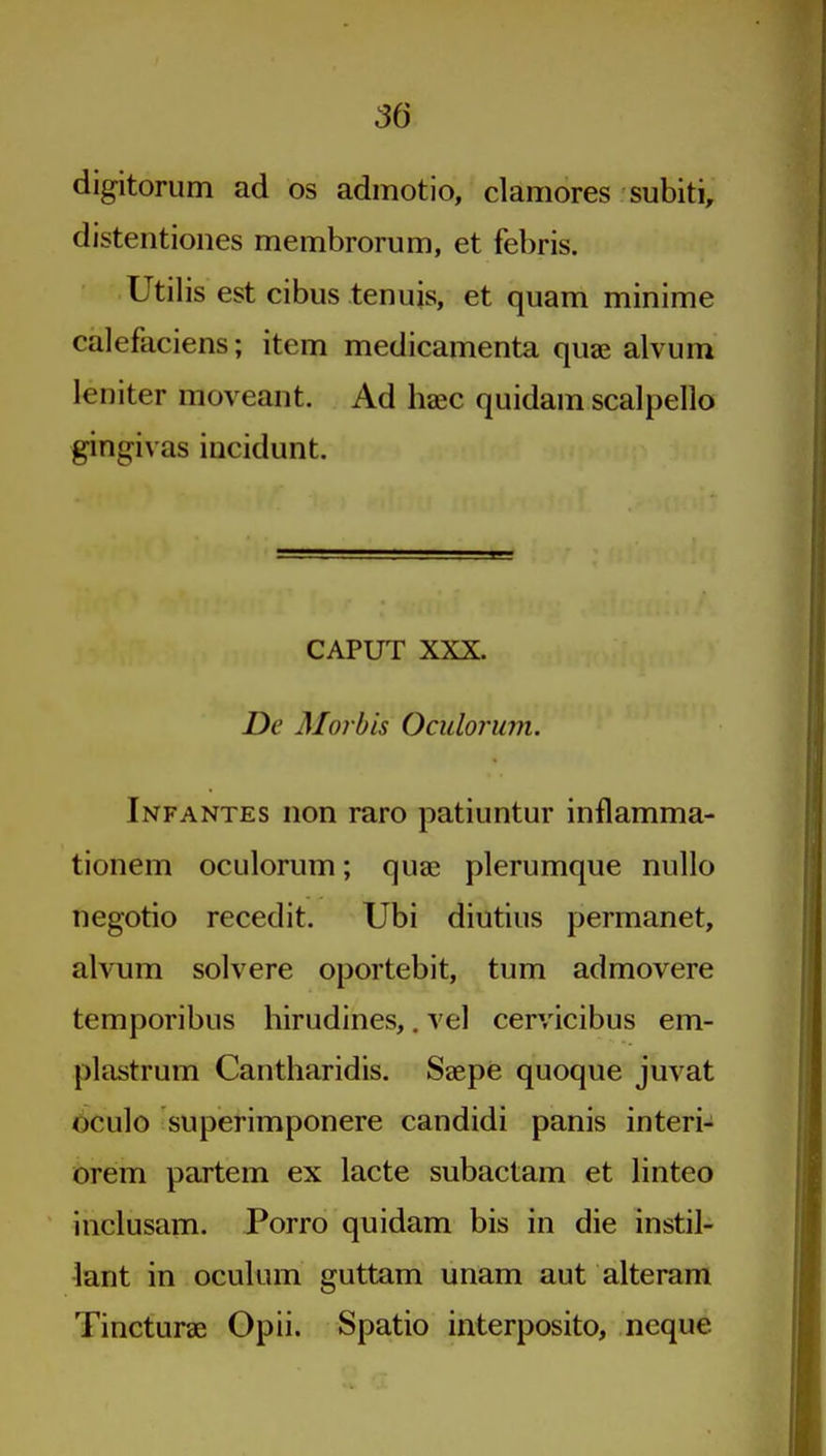 digitoriim ad os admotio, clamores subiti, distentiones membrorum, et febris. Utilis est cibus tenuis, et quam minime calefaciens; item medicamenta quae alvum leniter moveant. Ad haec quidam scalpello gingivas incidunt. CAPUT XXX. De Morbis Oculorum. Infantes non raro patiuntur inflamma- tionem oculorum; quae plerumque nullo negotio recedit. Ubi diutius permanet, alvum solvere oportebit, turn admovere temporibus hirudines,. vel cervicibus em- plastrum Cantharidis. Saepe quoque juvat bculo superimponere candidi panis interi- orem partem ex lacte subactam et linteo inclusam. Porro quidam bis in die instil- lant in oculum guttam unam aut alteram Tincturae Opii. Spatio interposito, neque