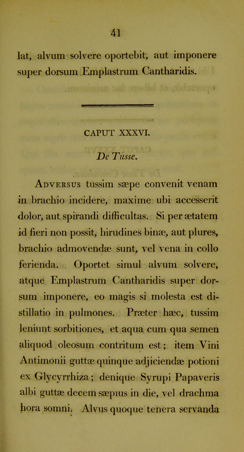 lat, alvum solvere oportebit, aut imponere super dorsum Emplastrum Cantharidis. CAPUT XXXVI. De Tusse. Adversus tusslm ssepe convenit venam in brachio incidere, maxime ubi accesserit dolor, aut spirandi difficultas. Si per aetatem id fieri non possit, birudines binse, aut plures, brachio admovendse sunt, vel vena in collo ferienda. Oportet simul alvum solvere, atque Emplastrum Cantharidis super dor- sum imponere, eo magis si molesta est di- stillatio in pulmones. PriBeter haec, tussim leniunt sorbitiones, et aqua cum qua semen aliquod oleosum contritum est; item Vini Antimonii guttae quinque adjiciendae potioni ex Glycyrrhiza; denique Syrupi Papaveris albi guttae decem saepms in die, vel drachma hora somni. Alvus quoque tenera servanda I