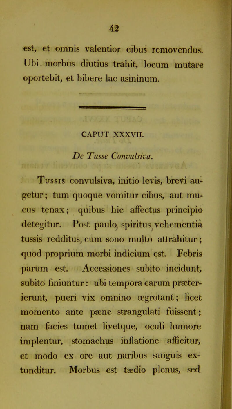 «st, et omnis valentior cibus removendus. Ubi morbus diutius trahit, locum mutare oportebit, et bibere lac asininum. CAPUT XXXVII. De Tusse Convulsiva, Tussis convulsiva, initio levis, brevi au- getur; turn quoque vomitur cibus, aut mu- cus tenax; quibus hie afFectus principio detegitur. Post paulo, spiritus vehementia tussiii redditus, cum sono multo attrahitur ; quod proprium morbi indicium est. Febris parum est. Accessiones subito incidunt, subito fmiuntur: ubi tempora earum praeter- ierunt, pueri vix omnino segrotant; licet momento ante paene strangulati fuissent; nam facies tumet livetque, oculi humore implentur, stomachus inflatione afficitur, et modo ex ore aut naribus sanguis ex- tunditur. Morbus est taedio plenus, sed