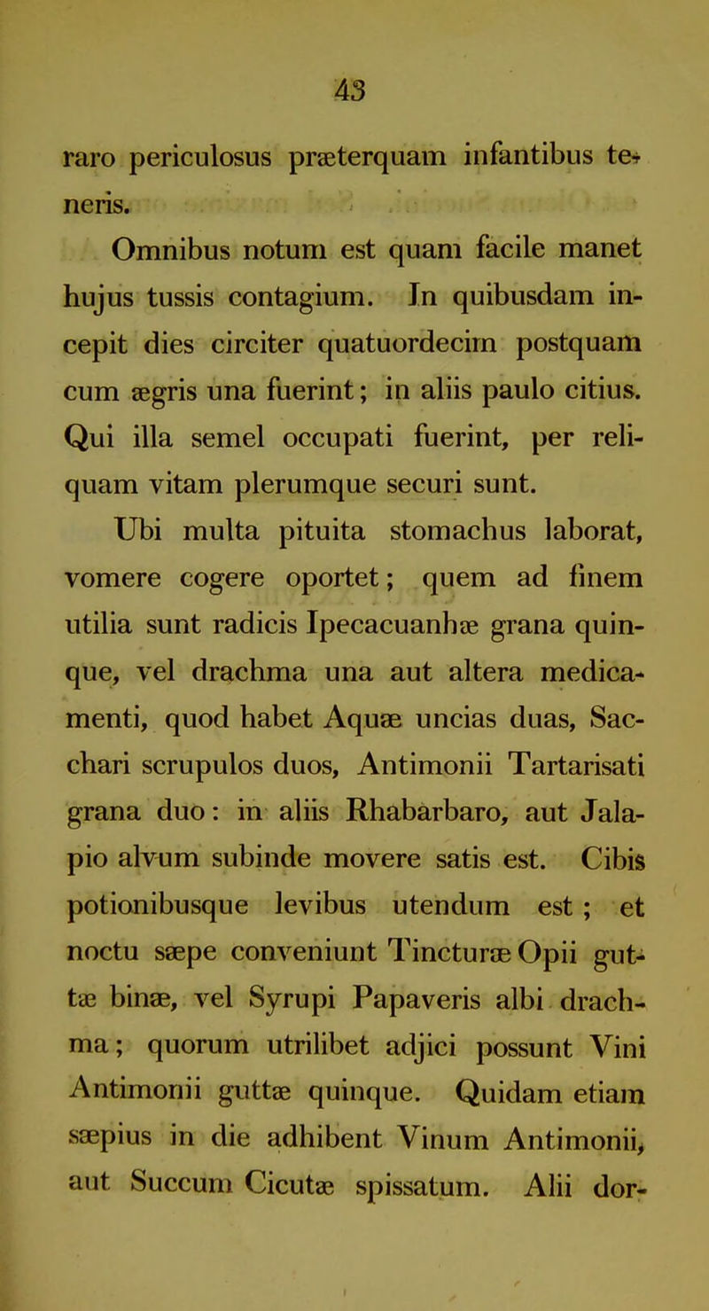 A3 raro periculosus praeterquam infantibus te* neris. Omnibus notuni est quam facile manet hujus tussis contagium. In quibusdam in- cepit dies circiter quatuordecirn postquam cum segris una fuerint; in aliis paulo citius. Qui ilia semel occupati fuerint, per reli- quam vitam plerumque securi sunt. Ubi multa pituita stomachus laborat, vomere cogere oportet; quem ad fmem utilia sunt radicis Ipecacuanhas grana quin- que, vel drachma una aut altera medica- menti, quod habet Aquae uncias duas, Sac- chari scrupulos duos, Antimonii Tartarisati grana duo: in aliis Rhabarbaro, aut Jala- pio alvum subinde movere satis est. Cibis potionibusque levibus utendum est ; et noctu ssepe conveniunt Tinctures Opii gut- tae binae, vel Syrupi Papaveris albi drach- ma; quorum utrilibet adjici possunt Vini Antimonii guttae quinque. Quidam etiam ssepius in die adhibent Vinum Antimonii^ aut Succum Cicutae spissatum. Alii dor-