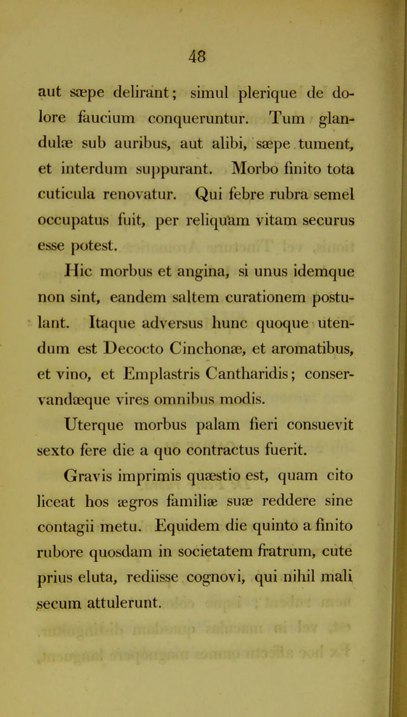 aut saepe delirant; simiil plerique de do- lore faucium conqueruntur. Turn glan- dulie sub auribus, aut alibi, saepe tument, et interdum su})purant. Morbo fmito tota cuticula renovatur. Qui febre rubra semel occupatus fuit, per reliquam vitam securus esse potest. Hie morbus et angina, si unus idemque non sint, eandem saltern curationem postu- lant. Itaque adversus hunc quoque uten- dum est Decoeto Cinchonae, et aromatibus, et vino, et Emplastris Cantharidis; conser- vandaeque vires omnibus modis. Uterque morbus palam fieri consuevit sexto fere die a quo contractus fuerit. Gravis imprimis qusestio est, quam cito liceat hos aegros familiae suae reddere sine contagii metu. Equidem die quinto a fmito rubore quosdam in societatem fratrum, cute prius eluta, rediisse cognovi, qui nihil mali secum attulerunt.
