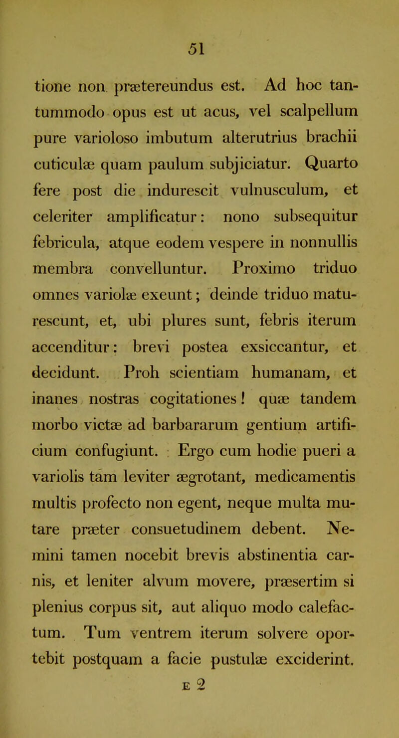 tione non praetereundus est. Ad hoc tan- tummodo opus est ut acus, vel scalpellum pure varioloso imbutum alterutrius brachii cuticulae quam paulum subjiciatur. Quarto fere post die indurescit vulnusculum, et celeriter amplificatur: nono subsequitur febricula, atque eodem vespere in nonnullis membra convelluntur. Proximo triduo omnes variolae exeunt; deinde triduo matu- rescunt, et, ubi plures sunt, febris iterum accenditur: brevi postea exsiccantur, et decidunt. Proh scientiam humanam, et inanes nostras cogitationes! quce tandem morbo victae ad barbararum gentium artifi- cium confugiunt. Ergo cum hodie pueri a variolis tam leviter segrotant, medicamentis multis profecto non egent, neque multa mu- tare praeter consuetudinem debent. Ne- mini tamen nocebit brevis abstinentia car- nis, et 1 en iter alvum movere, praesertim si plenius corpus sit, aut aliquo modo calefac- tum. Tum ventrem iterum solvere opor- tebit postquam a facie pustulae exciderint. E 2