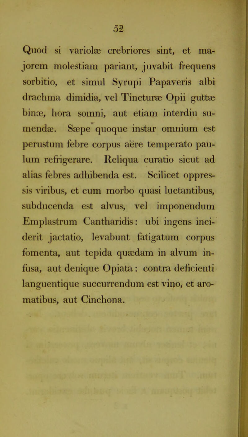 Quod si variolae crebriores sint, et ma- jorem molestiam pariant, juvabit frequens sorbitio, et simul Syrupi Papaveris albi drachma dimidia, vel Tincturae Opii guttae binoe, bora somni, aut etiam interdiu su- mendas. Stepe quoque instar omnium est perustum febre corpus acre temperato pau- lum refrigerare. Reliqua curatio sicut ad alias febres adhibenda est. Scilicet oppres- sis viribus, et cum morbo quasi luctantibus, subducenda est alvus, vel imponendum Emplastrum Cantharidis: ubi ingens inci- derit jactatio, levabunt fatigatum corpus fomenta, aut tepida quaedam in alvum in- fusa, aut denique Opiata: contra deficienti languentique succurrendum est vino, et aro- matibus, aut Cinchona.