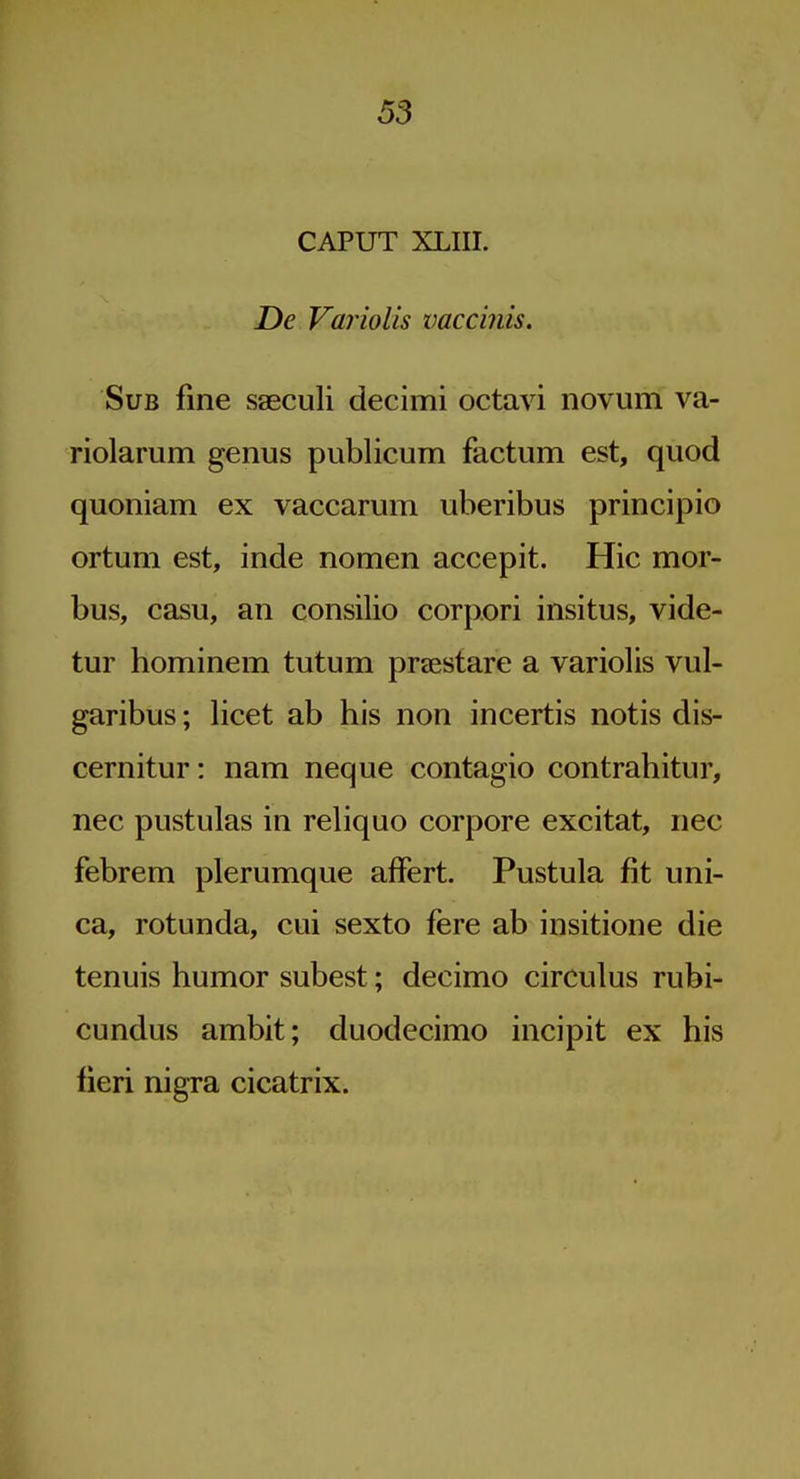 CAPUT XLIIL De Variolis imccinis. Sub fine saeculi decimi octavi novum va- riolarum genus publicum factum est, quod quoniam ex vaccarum uberibus principio ortum est, inde nomen accepit. Hie mor- bus, casu, an consilio corpori insitus, vide- tur hominem tutum praestare a variolis vul- garibus; licet ab his non incertis notis dis- cernitur: nam neque contagio contrahitur, nec pustulas in reliquo corpore excitat, nec febrem plerumque affert. Pustula fit uni- ca, rotunda, cui sexto fere ab insitione die tenuis humor subest; decimo circulus rubi- cundus ambit; duodecimo incipit ex his lieri nigra cicatrix.