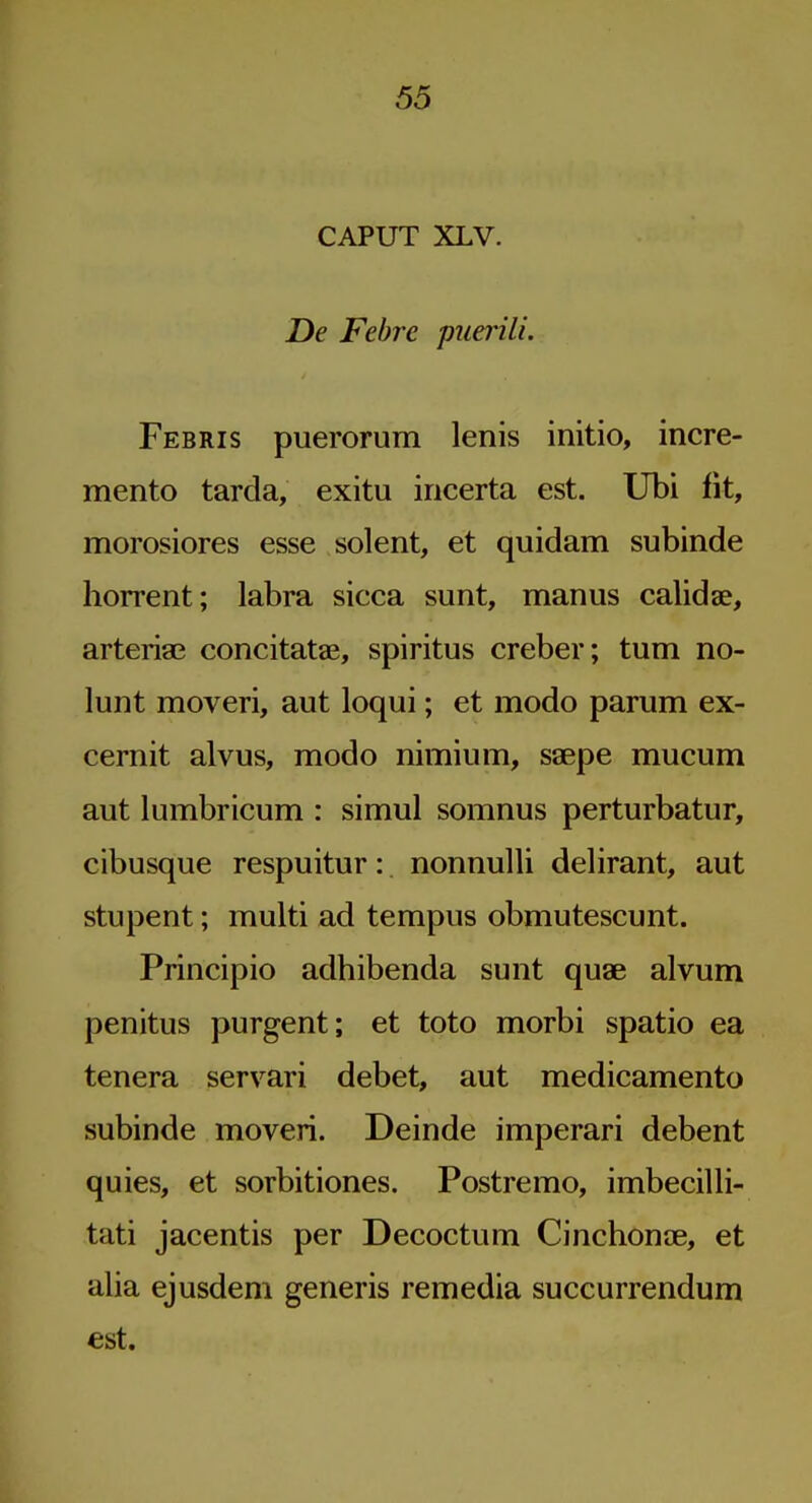 CAPUT XLV. De Febre puerili. Febris puerorum lenis initio, incre- mento tarda, exitu incerta est. Ubi fit, morosiores esse solent, et quidam subinde horrent; labra sicca sunt, manus calidae, arteria? concitatae, spiritus creber; turn no- lunt moveri, aut loqui; et modo parum ex- cernit alvus, modo nimium, saepe mucum aut lumbricum : simul somnus perturbatur, cibusque respuitur: nonnulli delirant, aut stupent; multi ad tempus obmutescunt. Principio adhibenda sunt quae alvum penitus purgent; et toto morbi spatio ea tenera servari debet, aut medicamento subinde moveri. Deinde imperari debent quies, et sorbitiones. Postremo, imbecilli- tati jacentis per Decoctum Cinchonae, et alia ejusdem generis remedia succurrendum est.