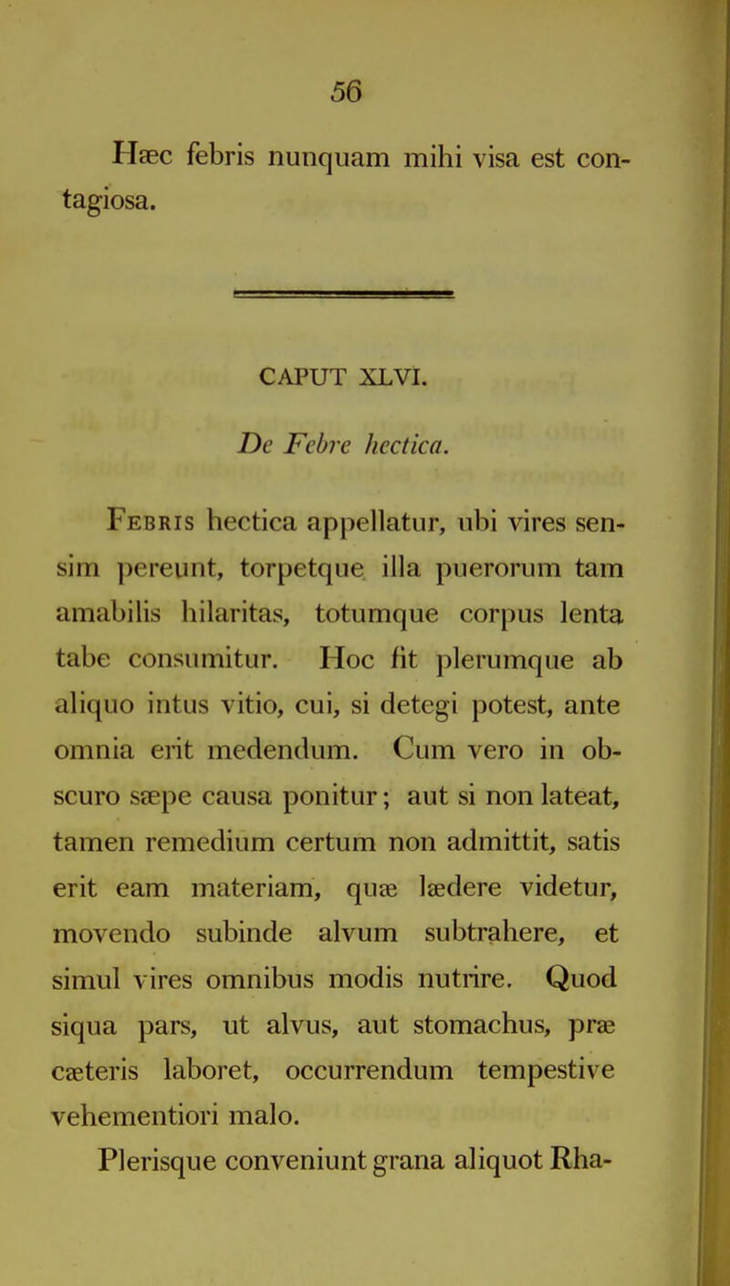 Haec febris nunquam mihi visa est con- tagiosa. CAPUT XLVI. De Febre hectica. Febris hectica appellatur, ubi vires sen- sim pereunt, torpetque ilia puerorum tarn amabilis hilaritas, totumque corpus lenta tabe consiimitur. Hoc fit plerumque ab aliquo intus vitio, cui, si detegi potest, ante omnia erit medendum. Cum vero in ob- scuro ssepe causa ponitur; aut si non lateat, tamen remedium certum non admittit, satis erit earn materiam, quae laedere videtur, movendo subinde alvum subtrahere, et simul vires omnibus modis nutrire. Quod siqua pars, ut alvus, aut stomachus, prae caeteris laboret, occurrendum tempestive vehementiori malo. Plerisque conveniunt grana aliquot Rha-