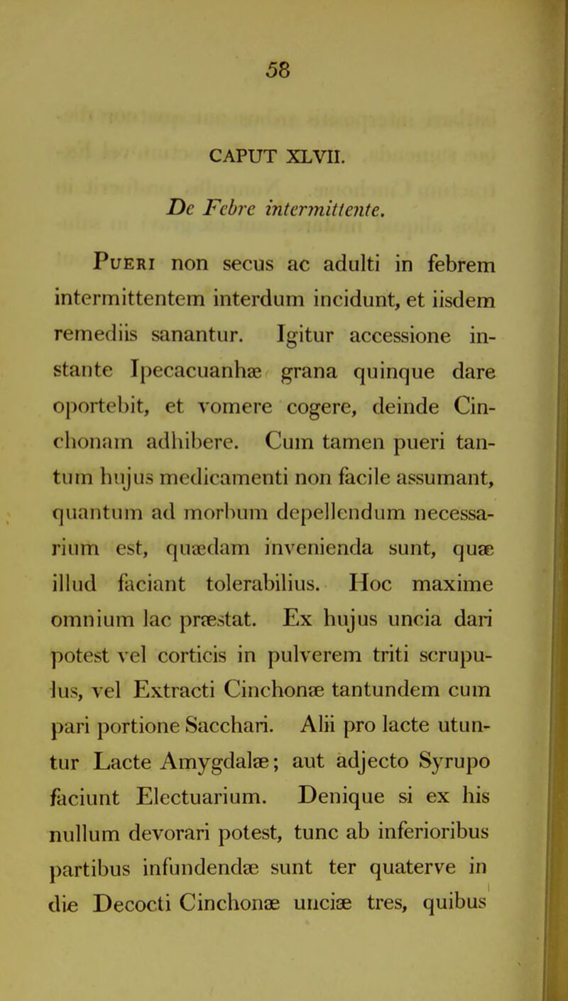 CAPUT XLVII. De Febre intcrmitiente. PuERi non secus ac adulti in febrem intermittentem interdum incidunt, et iisdem remediis sanantur. Igitur accessione in- stante Ipecacuanhae grana quinque dare oportehit, et vomere cogere, deinde Cin- chonam adhibere. Cum tamen pueri taii- tum hujus medicamenti non facile assumant, quantum ad morbum depellendum necessa- rium est, quaedam invenienda sunt, quae illud faciant tolerabilius. Hoc maxime omnium lac praestat. Ex hujus uncia dari potest vel corticis in pulverem triti scrupu- lus, vel Extracti Cinchonae tantundem cum pari portione Sacchari. Alii pro lacte utun- tur Lacte Amygdalse; aut adjecto Syrupo faciunt Electuarium. Denique si ex his nullum devorari potest, tunc ab inferioribus partibus infundendae sunt ter quaterve in die Decocti Cinchonae uncij3e tres, quibus