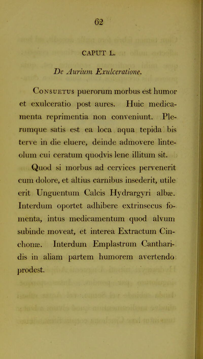 CAPUT L. De Aurimn Exulceratione. CoNsuETUs puerorum morbus est humor et exulceratio post aures. Huic medica- menta reprimentia non conveniunt. Ple- rumque satis est ea loca aqua tepida bis terve in die eluere, deinde admovere linte- olum cui ceratum quodvis lene illitum sit. Quod si morbus ad cervices pervenerit cum dolore, et altius carnibus insederit, utile erit Unguentum Calcis Hydrargyri albae. Interdum oportet adhibere extrinsecus fo- menta, intus medicamentum quod alvum subiiide moveat, et interea Extractum Cin- chonae. Interdum Emplastrum Canthari- dis in aliam partem humorem avertendo prodest.
