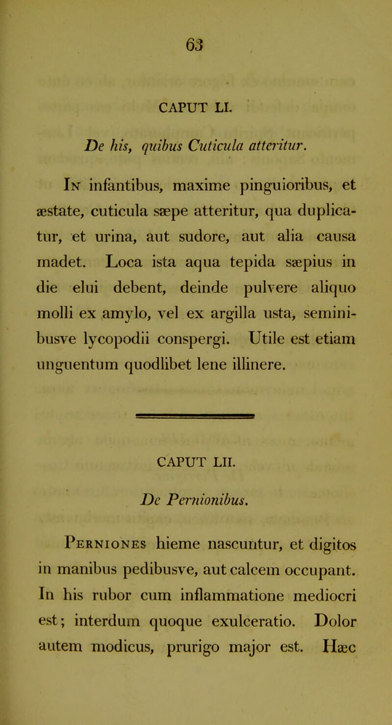 CAPUT LI. De his, quibus Cuticula atteritur. In infantibus, maxime pinguioribus, et aestate, cuticula saepe atteritur, qua duplica- tur, et urina, aut sudore, aut alia causa madet. Loca ista aqua tepida saepius in die elui debent, deinde puhere aliquo molli ex amylo, vel ex argilla usta, semini- busve lycopodii conspergi. Utile est etiam uiiguentum quodlibet lene illinere. CAPUT LII. De Pcmionibus. Perniones hieme nascuntur, et digitos in manibus pedibusve, aut calcem occupant. In his rubor cum inflammatione mediocri est; interdum quoque exulceratio. Dolor autem modicus, prurigo major est. Haec
