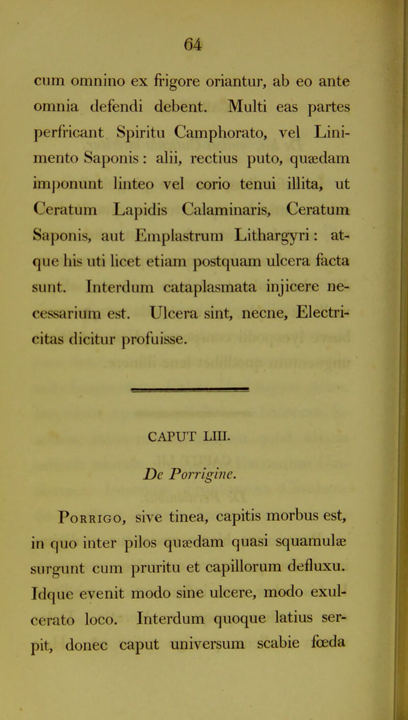 cum omnino ex frigore oriantur, ab eo ante omnia defendi debent. Multi eas partes perfricant Spiritu Camphorato, vel Lini- mento Saponis: alii, rectius puto, quaedam imponunt linteo vel corio tenui illita, ut Ceratum Lapidis Calaminaris, Ceratum Saponis, aut Emplastrum Lithargyri: at- que his uti licet etiam postquam ulcera facta sunt. Interdum cataplasmata injicere ne- cessarium est. Ulcera sint, necne, Electri- citas dicitur profuisse. CAPUT LIII. De Porrigine. PoRRiGo, sive tinea, capitis morbus est, in quo inter pilos quaedam quasi squamulae surgunt cum pruritu et capillorum defluxu. Idque evenit modo sine ulcere, modo exul- cerato loco. Interdum quoque latins ser- pit, donee caput universum scabie fceda