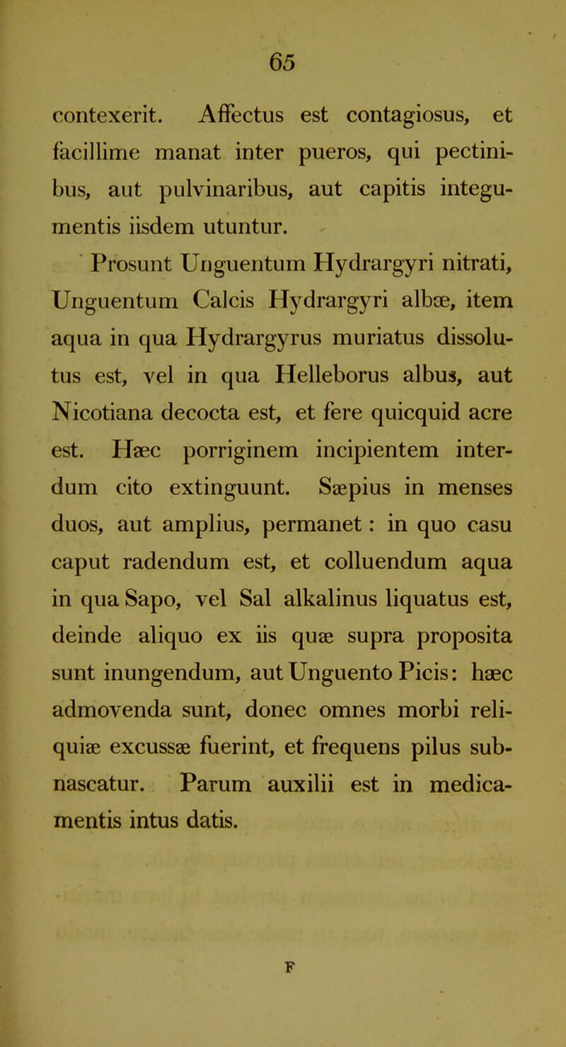 contexerit. AfFectus est contagiosus, et facillime manat inter pueros, qui pectini- bus, aut pulvinaribus, aut capitis integu- mentis iisdem utuntur. Prosunt Urjguentum Hydrargyri nitrati, Unguentum Calcis Hydrargyri albce, item aqua in qua Hydrargyrus muriatus dissolu- tus est, vel in qua Helleborus albus, aut Nicotiana decocta est, et fere quicquid acre est. Haec porriginem incipientem inter- dum cito extinguunt. Seepius in menses duos, aut amplius, permanet: in quo casu caput radendum est, et colluendum aqua in qua Sapo, vel Sal alkalinus liquatus est, deinde aliquo ex iis quae supra proposita sunt inungendum, aut Unguento Picis: haec admovenda sunt, donee omnes morbi reli- quiae excussae fuerint, et frequens pilus sub- nascatur. Parum auxilii est in medica- mentis intus datis. F