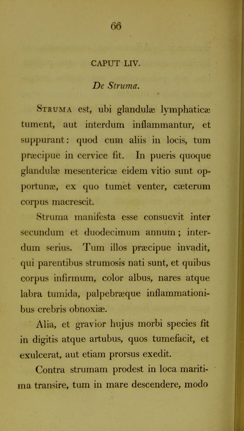 CAPUT LIV. De Struma. Struma est, ubi glandulae lymphaticae tument, aut interdum inflammantur, et suppurant: quod cum aliis in locis, turn praicipue in cervice fit. In pueris quoque glanduliE mesentericje eidem vitio sunt op- portune, ex quo tumet venter, caeterum corpus macrescit. Struma manifesta esse consuevit inter secundum et duodecimum annum; inter- dum serius. Turn illos prsecipue invadit, qui parentibus strumosis nati sunt, et quibus corpus infirmum, color albus, nares atque labra tumida, palpebraeque inflammationi- bus crebris obnoxiae. Alia, et gravior hujus morbi species fit in digitis atque artubus, quos tumefacit, et exulcerat, aut etiam prorsus exedit. Contra strumam prodest in loca mariti- ma transire, turn in mare descendere, modo