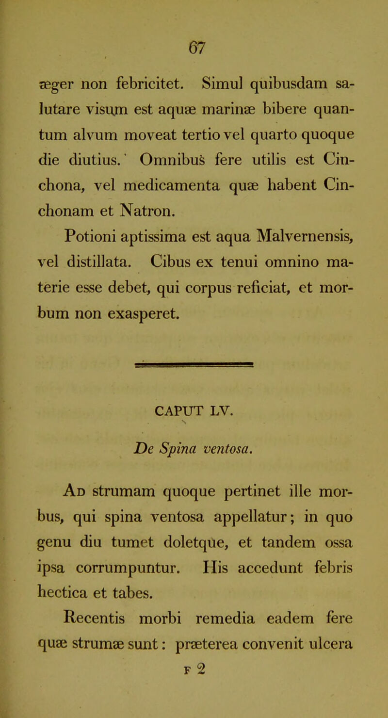 seger non febricitet. Simul quibusdam sa- lutare visum est aquae mariiiae bibere quan- tum alvum moveat tertiovel quarto quoque die diutius. Omnibus fere utilis est Cin- chona, vel medicamenta quae habent Cin- chonam et Natron. Potioni aptissima est aqua Malvernensis, vel distil]ata. Cibus ex tenui omnino ma- terie esse debet, qui corpus reficiat, et mor- bum non exasperet. CAPUT LV. De Spina ventosa. Ad strumam quoque pertinet ille mor- bus, qui spina ventosa appellatur; in quo genu diu tumet doletque, et tandem ossa ipsa corrumpuntur. His accedunt febris hectica et tabes. Recentis morbi remedia eadem fere quae strumae sunt: praeterea convenit ulcera F 2