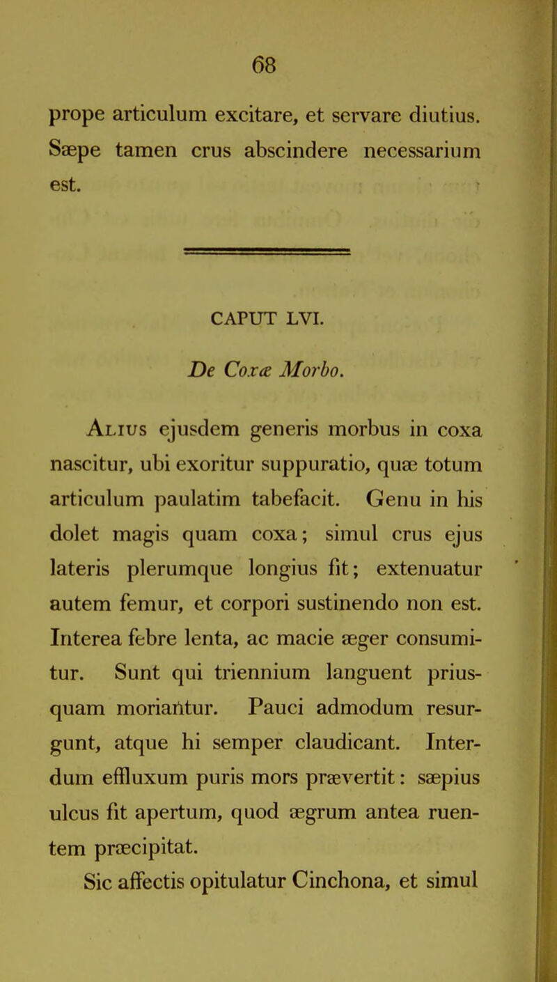 prope articulum excitare, et servare diutius. Saepe tamen crus abscindere necessarium est. CAPUT LVI. De Cox(E Morbo. Alius ejusdem generis morbus in coxa nascitur, ubi exoritur suppuratio, qua? totum articulum paulatim tabefacit. Genu in his dolet magis quam coxa; simul crus ejus lateris plerumque longius fit; extenuatur autem femur, et corpori sustinendo non est. Iriterea febre lenta, ac macie aeger consumi- tur. Sunt qui triennium languent prius- quam moriailtur. Pauci admodum resur- gunt, atque hi semper claudicant. Inter- dum effluxum puris mors praevertit: saepius ulcus fit apertum, quod aegrum antea ruen- tem praecipitat. Sic affectis opitulatur Cinchona, et simul