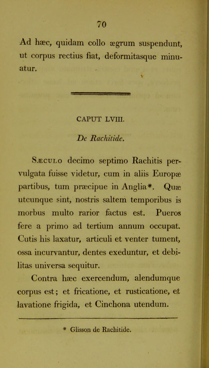 Ad haec, quidam collo aegrum suspendunt, ut corpus rectius fiat, deformitasque minu- atur. CAPUT LVIII. De Rachitide. S^cuLo decimo septimo Rachitis per- viilgata fuisse videtur, cum in aliis Europse partibus, turn praecipue in Anglia*. Quae utcunque sint, nostris saltern temporibus is morbus multo rarior factus est. Pueros fere a primo ad tertium annum occupat. Cutis his laxatur, articuli et venter tument, ossa incurvantur, dentes exeduntur, et debi- Htas universa sequitur. Contra haec exercendum, alendumque corpus est ; et fricatione, et rusticatione, et lavatione fi-igida, et Cinchona utendum. * Glisson de Rachitide.