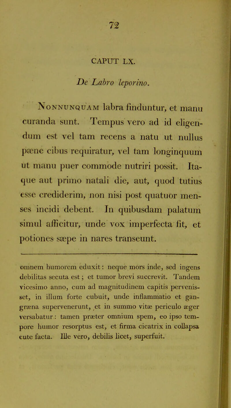 CAPUT LX. De Labro leporino. NoNNUNQUAM labra finduntur, et manu curanda sunt. Tempus vero ad id eligen- dum est vel tarn recens a natu ut nullus ptene cibiis requiratur, vel tarn longinquum ut manu puer commode nutriri possit. Ita- que aut primo natali die, aut, quod tutius esse crediderim, non nisi post quatuor men- ses incidi debent. In quibusdam palatum simul afficitur, unde vox imperfecta fit, et potiones saepe in nares transeunt. omnem humorcm eduxit: neque mors inde, sed ingens debilitas secuta est; et tumor brevi succrevit. Tandem vicesimo anno, cum ad magnitudinem capitis pervenis- set, in ilium forte cubuit, unde inflammatio et gan- grsena supervenerunt, et in summo vitae periculo aeger versabatur: tamen praeter omnium spem, eo ipso tem- pore humor resorptus est, et firma cicatrix in coUapsa cute facta. Ille vero, debilis licet, superfuit.
