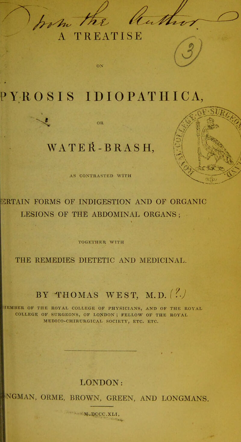 A TREATISE ON PYROSIS IDIOPATHIC A, WATEll-BRASH, AS CONTRASTED WITH \A \ ^^^^ ;5RTAIN FORMS OF INDIGESTION AND OF ORGANIC LESIONS OF THE ABDOMINAL ORGANS; TOGKTHRR WITH THE REMEDIES DIETETIC AND MEDICINAL. BY THOMAS WEST, M.D. f^'y IKMBER OF THE ROVAL COLLEGE OF PHYSICIANS, AND OF THE ROYAL COLLEGE OF SURGEONS, OF LONDON ; FELLOW OF THE ROYAL MEDICO-CHIRURGICAL SOCIETY, ETC. ETC. LONDON: ^^GMAN, ORME, BROWN. GREEN. AND LONGMANS. -M-TICCC.XLI,