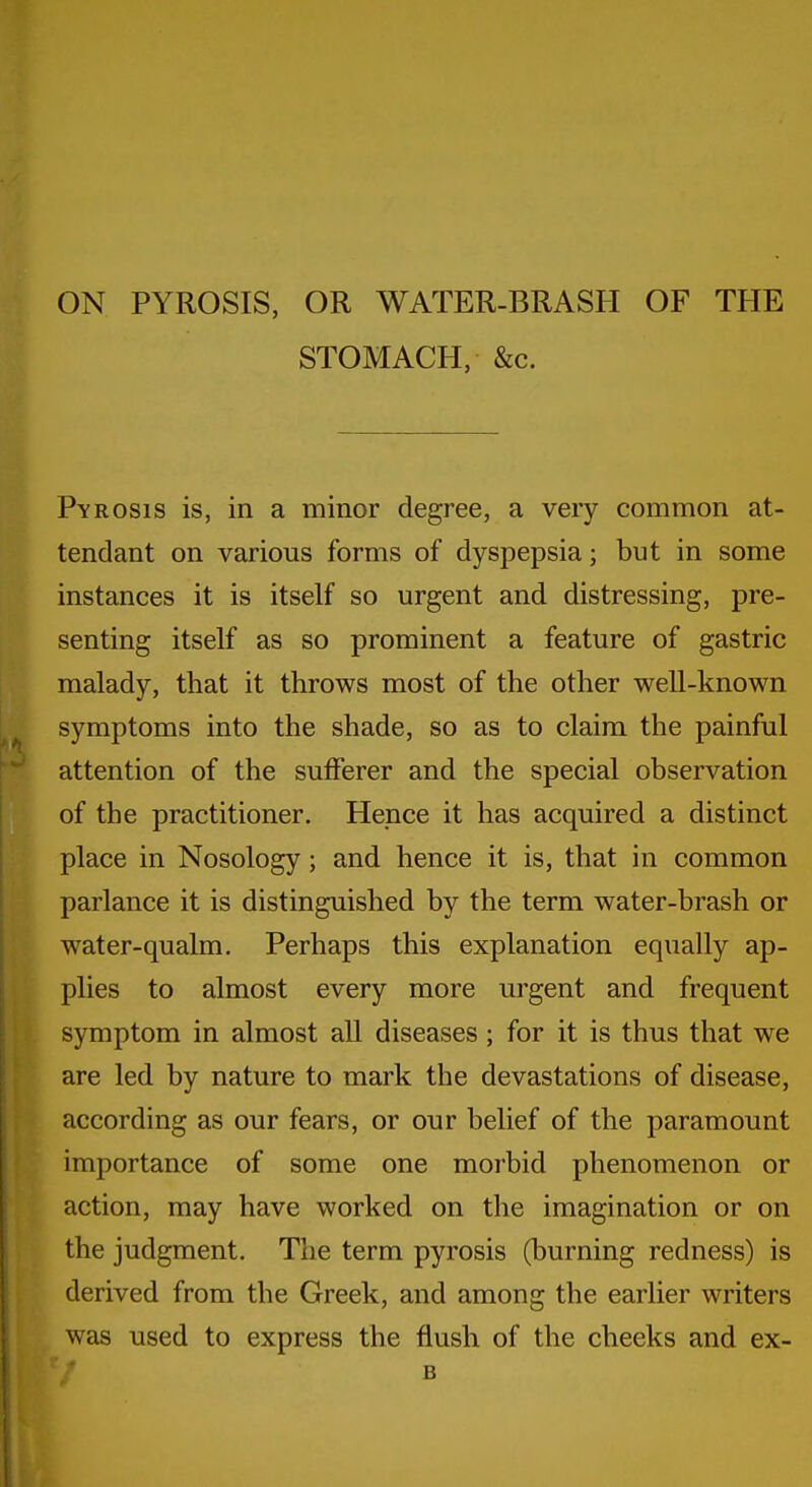 ON PYROSIS, OR WATER-BRASH OF THE STOMACH, &c. Pyrosis is, in a minor degree, a very common at- tendant on various forms of dyspepsia; but in some instances it is itself so urgent and distressing, pre- senting itself as so prominent a feature of gastric malady, that it throws most of the other well-known symptoms into the shade, so as to claim the painful attention of the sufferer and the special observation of the practitioner. Hence it has acquired a distinct place in Nosology; and hence it is, that in common parlance it is distinguished by the term water-brash or water-qualm. Perhaps this explanation equally ap- plies to almost every more urgent and frequent symptom in almost all diseases ; for it is thus that we are led by nature to mark the devastations of disease, according as our fears, or our belief of the paramount importance of some one morbid phenomenon or action, may have worked on the imagination or on the judgment. The term pyrosis (burning redness) is derived from the Greek, and among the earlier writers was used to express the flush of the cheeks and ex- B