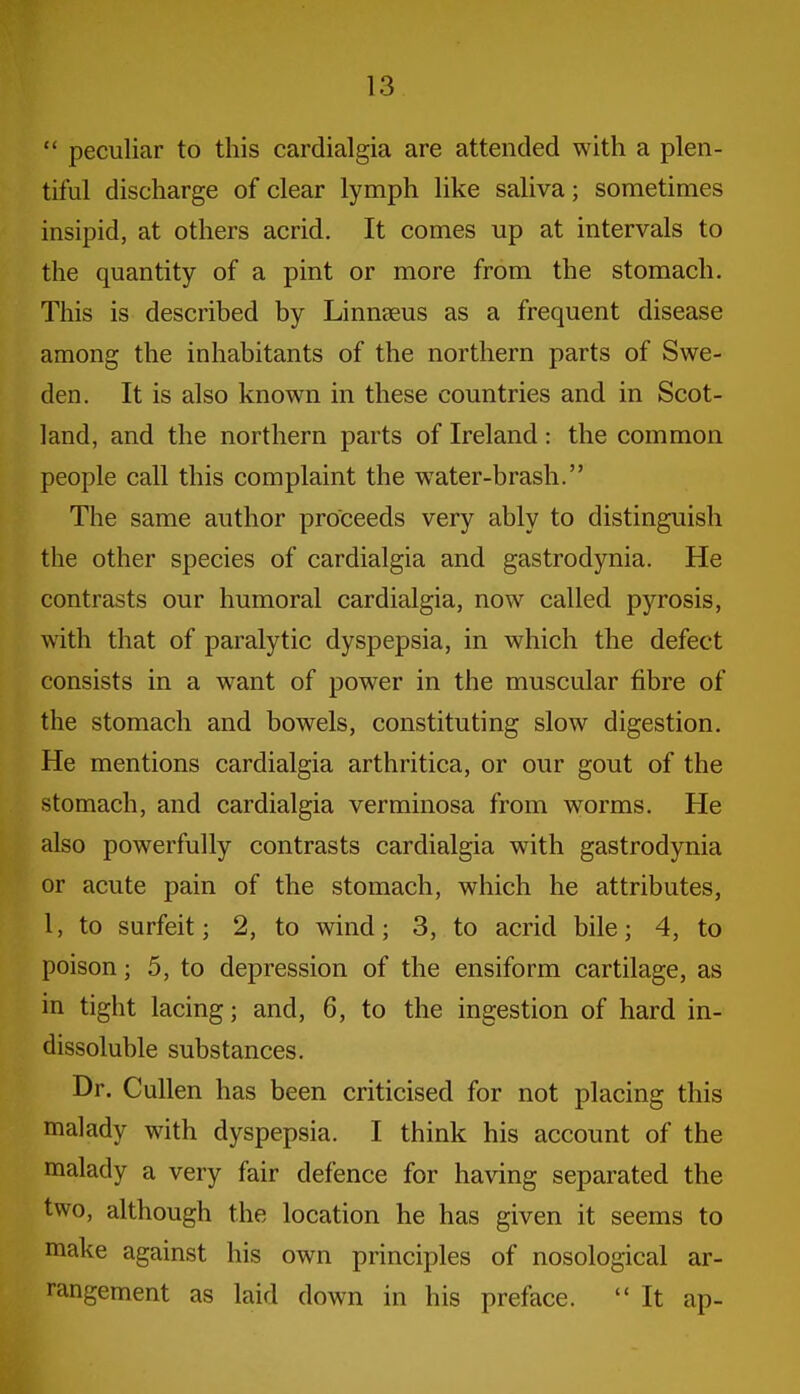  peculiar to this cardialgia are attended with a plen- tiful discharge of clear lymph like saliva; sometimes insipid, at others acrid. It comes up at intervals to the quantity of a pint or more from the stomach. This is described by Linnaeus as a frequent disease among the inhabitants of the northern parts of Swe- den. It is also known in these countries and in Scot- land, and the northern parts of Ireland: the common people call this complaint the water-brash. The same author proceeds very ably to distinguish the other species of cardialgia and gastrodynia. He contrasts our humoral cardialgia, now called pyrosis, with that of paralytic dyspepsia, in which the defect consists in a want of power in the muscular fibre of the stomach and bowels, constituting slow digestion. He mentions cardialgia arthritica, or our gout of the stomach, and cardialgia verminosa from worms. He also powerfully contrasts cardialgia with gastrodynia or acute pain of the stomach, which he attributes, 1, to surfeit; 2, to wind; 3, to acrid bile; 4, to poison; 5, to depression of the ensiform cartilage, as in tight lacing; and, 6, to the ingestion of hard in- dissoluble substances. Dr. Cullen has been criticised for not placing this malady with dyspepsia. I think his account of the malady a very fair defence for having separated the two, although the location he has given it seems to make against his own principles of nosological ar- rangement as laid down in his preface.  It ap-