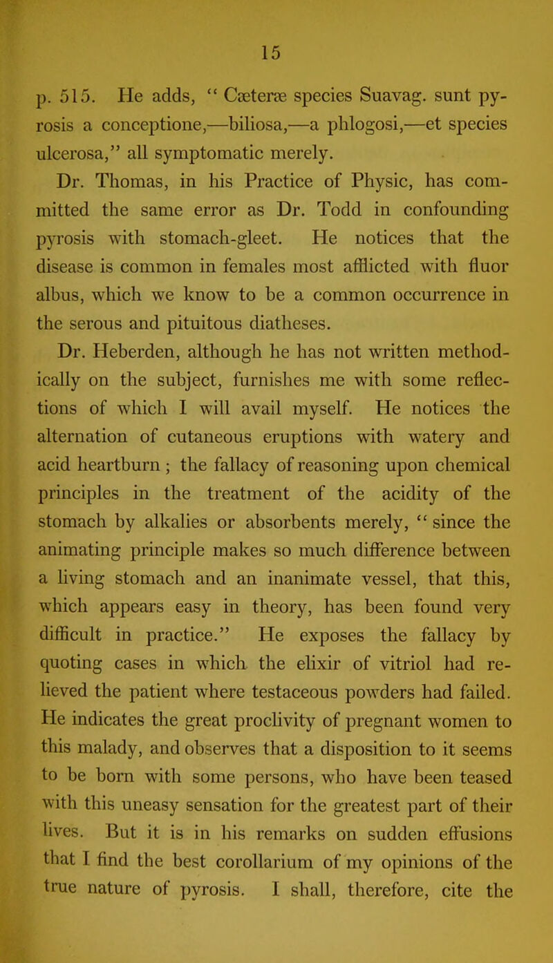 p. 515. He adds,  Cceterse species Suavag. sunt py- rosis a conceptione,—biliosa,—a phlogosi,—et species ulcerosa, all symptomatic merely. Dr. Thomas, in his Practice of Physic, has com- mitted the same error as Dr. Todd in confounding pyrosis with stomach-gleet. He notices that the disease is common in females most afflicted with fluor albus, which we know to be a common occurrence in the serous and pituitous diatheses. Dr. Heberden, although he has not written method- ically on the subject, furnishes me with some reflec- tions of which I will avail myself. He notices the alternation of cutaneous eruptions with watery and acid heartburn ; the fallacy of reasoning upon chemical principles in the treatment of the acidity of the stomach by alkalies or absorbents merely,  since the animating principle makes so much diiFerence between a Uving stomach and an inanimate vessel, that this, which appears easy in theory, has been found very difficult in practice. He exposes the fallacy by quoting cases in which the elixir of vitriol had re- lieved the patient where testaceous powders had failed. He indicates the great proclivity of pregnant women to this malady, and observes that a disposition to it seems to be bom with some persons, who have been teased with this uneasy sensation for the greatest part of their lives. But it is in his remarks on sudden effusions that I find the best corollarium of my opinions of the true nature of pyrosis. I shall, therefore, cite the