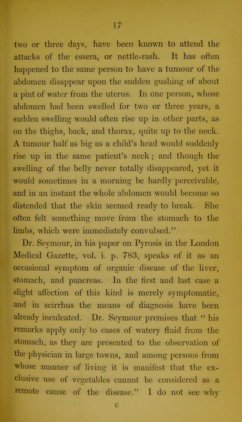 two or three days, have been known to attend the attacks of the essera, or nettle-rash. It has often happened to the same person to have a tumour of the abdomen disappear upon the sudden gushing of about a pint of water from the uterus. In one person, whose abdomen had been swelled for two or three years, a sudden swelling w^ould often rise up in other parts, as on the thighs, back, and thorax, quite up to the neck. A tumour half as big as a child's head would suddenly rise up in the same patient's neck; and though the swelling of the belly never totally disappeared, yet it would sometimes in a morning be hardly perceivable, and in an instant the whole abdomen would become so distended that the skin seemed ready to break. She often felt something move from the stomach to the Umbs, which were immediately convulsed. Dr. Seymour, in his paper on Pyrosis in the London Medical Gazette, vol. i. p. 783, speaks of it as an occasional symptom of organic disease of the Uver, stomach, and pancreas. In the first and last case a slight affection of this kind is merely symptomatic, and in scirrhus the means of diagnosis have been already inculcated. Dr. Seymour premises that  his remarks apply only to cases of watery fluid from the stomach, as they are presented to the observation of the physician in large towns, and among persons from whose manner of living it is manifest that the ex- clusive use of vegetables cannot be considered as a remote cause of the disease. I do not see why c