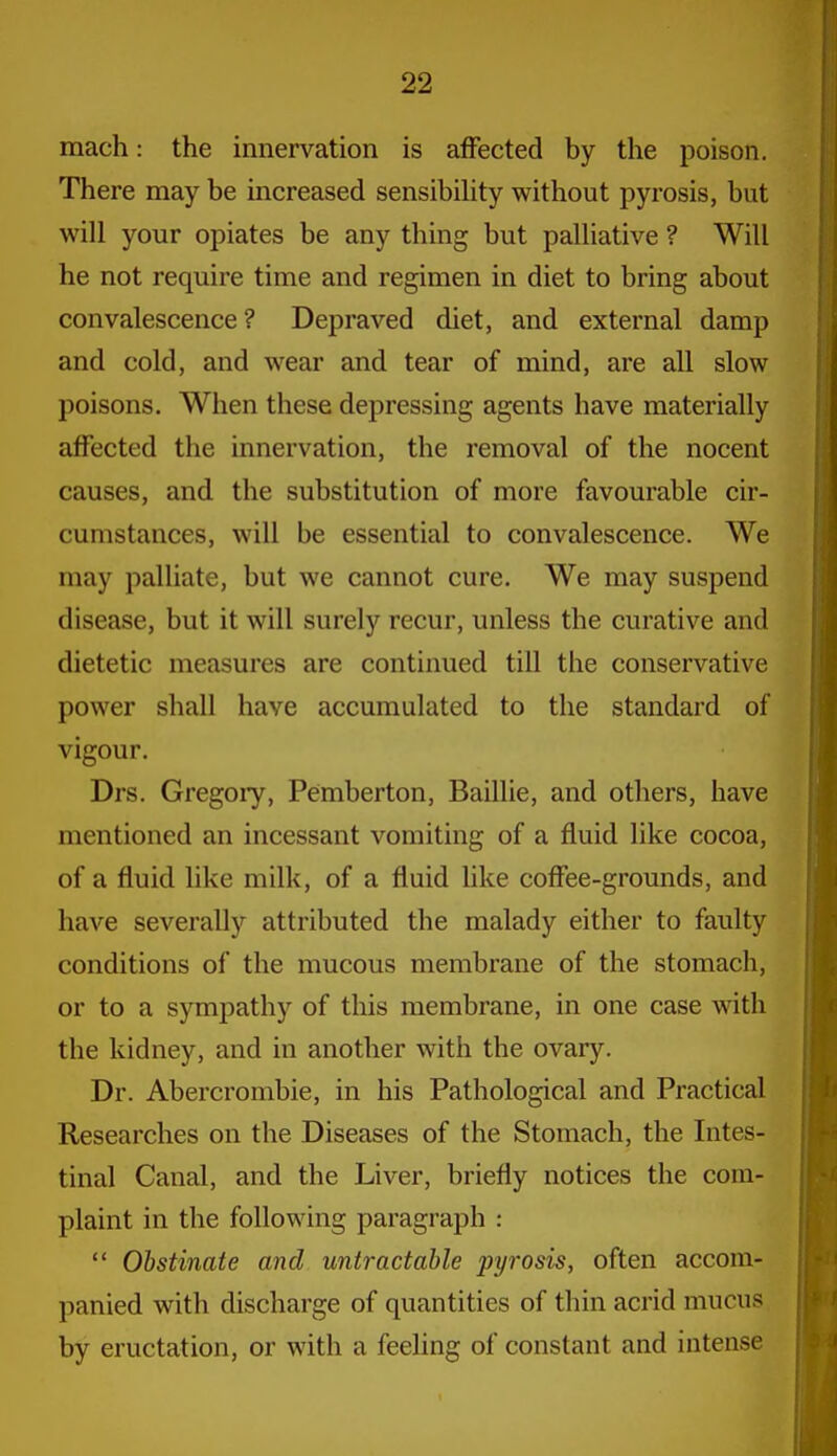 mach: the innervation is affected by the poison. There may be increased sensibihty without pyrosis, but will your opiates be any thing but palliative ? Will he not require time and regimen in diet to bring about convalescence? Depraved diet, and external damp and cold, and wear and tear of mind, are all slow poisons. When these depressing agents have materially affected the innervation, the removal of the nocent causes, and the substitution of more favourable cir- cumstances, will be essential to convalescence. We may palliate, but we cannot cure. We may suspend disease, but it will surely recur, unless the curative and dietetic measures are continued till the conservative power shall have accumulated to the standard of vigour. Drs. Gregory, Pemberton, Baillie, and others, have mentioned an incessant vomiting of a fluid like cocoa, of a fluid like milk, of a fluid hke coffee-grounds, and have severally attributed the malady either to faulty conditions of the mucous membrane of the stomach, or to a sympathy of this membrane, in one case with the kidney, and in another with the ovary. Dr. Abercrombie, in his Pathological and Practical Researches on the Diseases of the Stomach, the Intes- tinal Canal, and the Liver, briefly notices the com- plaint in the following paragraph :  Obstinate and untractable pyrosis, often accom- panied with discharge of quantities of thin acrid mucus by eructation, or with a feehng of constant and intense