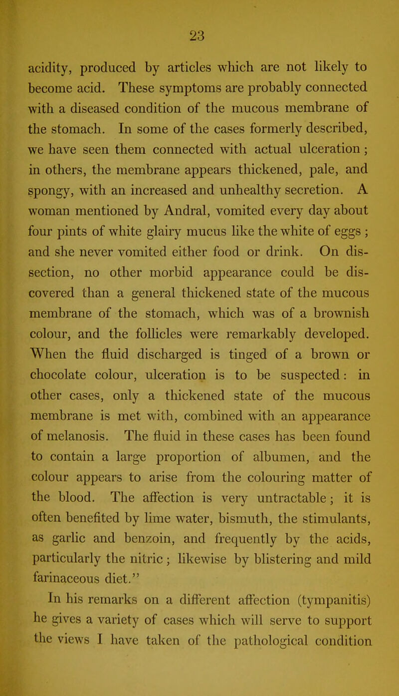 acidity, produced by articles which are not hkely to become acid. These symptoms are probably connected with a diseased condition of the mucous membrane of the stomach. In some of the cases formerly described, we have seen them connected with actual ulceration; in others, the membrane appears thickened, pale, and spongy, with an increased and unhealthy secretion. A woman mentioned by Andral, vomited every day about four pints of white glairy mucus like the white of eggs ; and she never vomited either food or drink. On dis- section, no other morbid appearance could be dis- covered than a general thickened state of the mucous membrane of the stomach, which was of a brownish colour, and the follicles were remarkably developed. When the fluid discharged is tinged of a brown or chocolate colour, ulceration is to be suspected: in other cases, only a thickened state of the mucous membrane is met with, combined with an appearance of melanosis. The fluid in these cases has been found to contain a large proportion of albumen, and the colour appears to arise from the colouring matter of the blood. The affection is very untractable; it is often benefited by lime water, bismuth, the stimulants, as garlic and benzoin, and frequently by the acids, particularly the nitric ; likewise by blistering and mild farinaceous diet. In his remarks on a different affection (tympanitis) he gives a variety of cases which will serve to support the views I have taken of the pathological condition