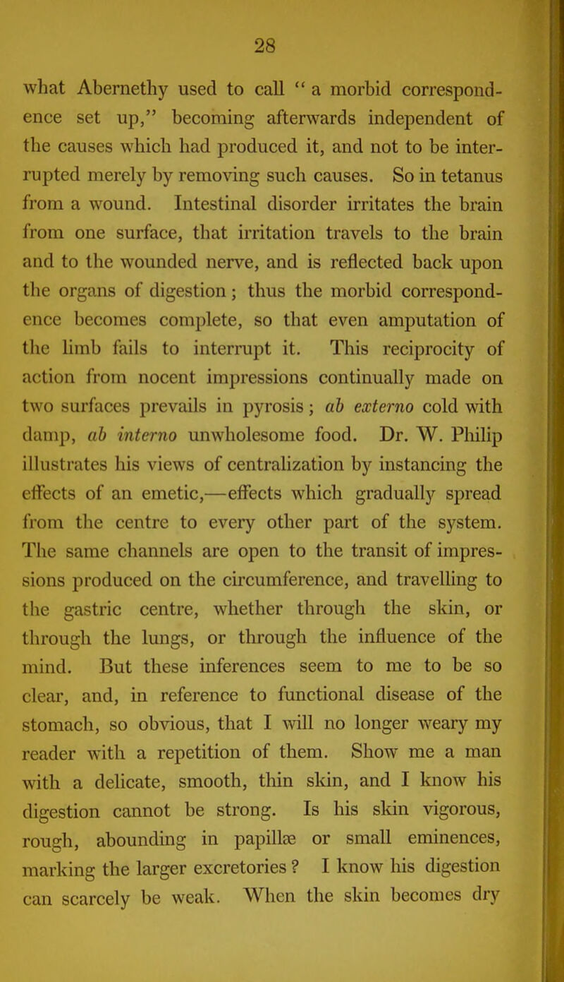 what Abernethy used to call  a morbid correspond- ence set up, becoming afterwards independent of the causes which had produced it, and not to be inter- rupted merely by remo^dng such causes. So in tetanus from a wound. Intestinal disorder irritates the brain from one surface, that irritation travels to the brain and to the wounded nerve, and is reflected back upon the organs of digestion; thus the morbid correspond- ence becomes complete, so that even amputation of the limb fails to interrupt it. This reciprocity of action from nocent impressions continually made on two surfaces prevails in pyrosis; ah externo cold with damp, ab interno unwholesome food. Dr. W. Philip illustrates his views of centralization by instancing the elfects of an emetic,—effects which gradually spread from the centre to every other part of the system. The same channels are open to the transit of impres- sions produced on the circumference, and travelUng to the gastric centre, whether through the skin, or through the lungs, or through the influence of the mind. But these inferences seem to me to be so clear, and, in reference to functional disease of the stomach, so obvious, that I will no longer weary my reader with a repetition of them. Show me a man with a delicate, smooth, thin skin, and I know his digestion cannot be strong. Is his skin vigorous, rough, abounding in papillae or small eminences, marking the larger excretories ? I know his digestion can scarcely be weak. When the skin becomes dry