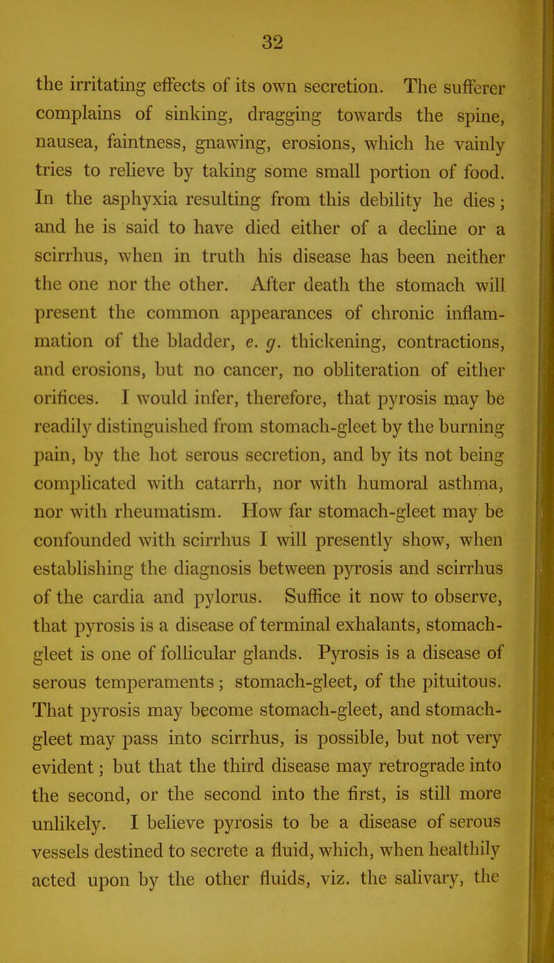 the irritating effects of its own secretion. The sufferer complains of sinking, dragging towards the spine, nausea, faintness, gnawing, erosions, which he vainly tries to relieve by taking some small portion of food. In the asphyxia resulting from this debility he dies; and he is said to have died either of a decline or a scirrhus, when in truth his disease has been neither the one nor the other. After death the stomach will present the common appearances of chronic inflam- mation of the bladder, e. g. thickening, contractions, and erosions, but no cancer, no obliteration of either orifices. I would infer, therefore, that pyrosis may be readily distinguished from stomach-gleet by the burning pain, by the hot serous secretion, and by its not being complicated with catarrh, nor with humoral asthma, nor with rheumatism. How far stomach-gleet may be confounded with scirrhus I will presently show, when establishing the diagnosis between pj'^rosis and scirrhus of the cardia and pylorus. Suffice it now to observe, that pyrosis is a disease of terminal exhalants, stomach- gleet is one of follicular glands. Pyrosis is a disease of serous temperaments ; stomach-gleet, of the pituitous. That pyrosis may become stomach-gleet, and stomach- gleet may pass into scirrhus, is possible, but not very evident; but that the third disease may retrograde into the second, or the second into the first, is still more unlikely. I believe pyrosis to be a disease of serous vessels destined to secrete a fluid, which, when healthily acted upon by the other fluids, viz. the saUvary, the