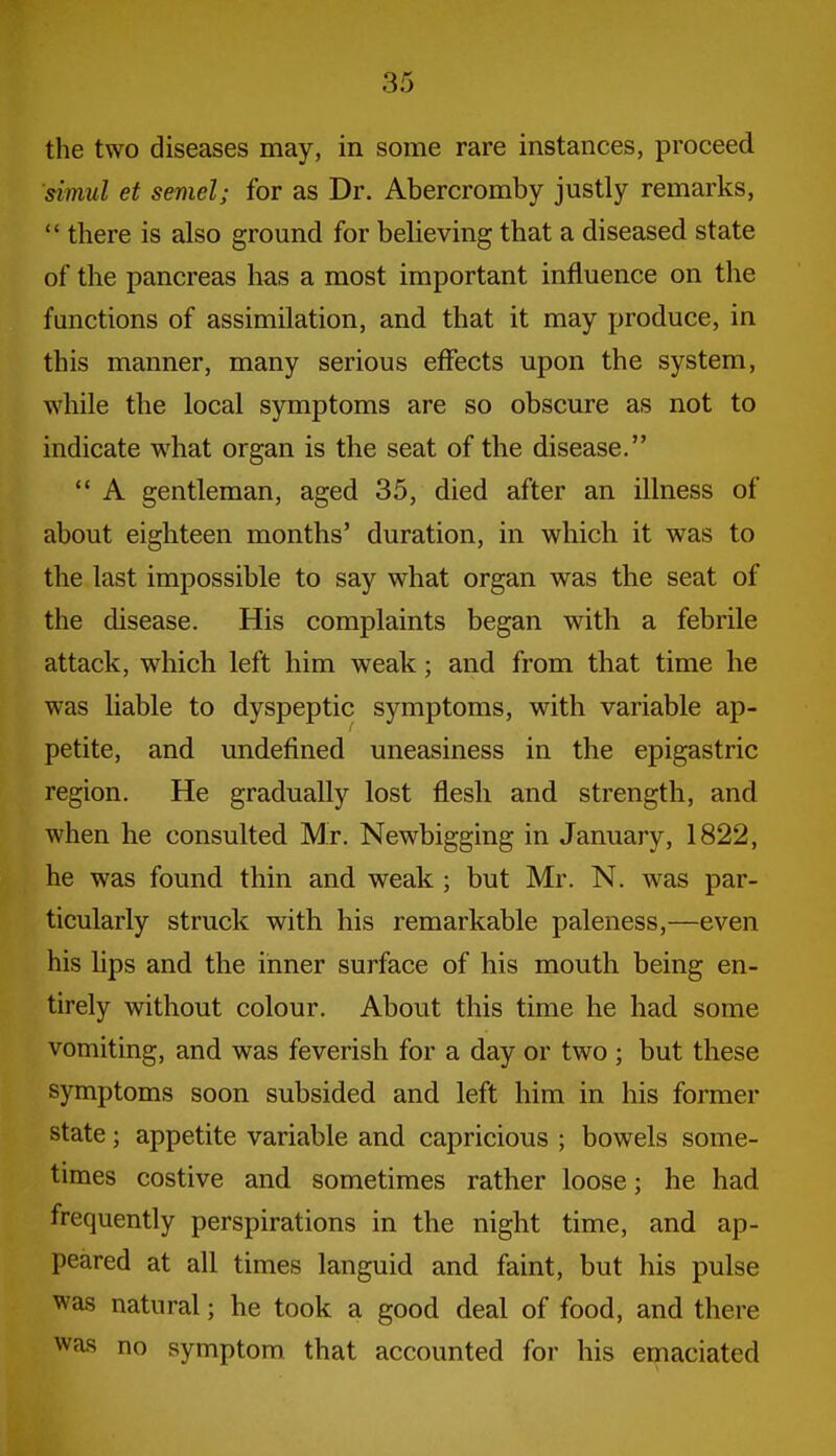 the two diseases may, in some rare instances, proceed simul et semel; for as Dr. Abercromby justly remarks,  there is also ground for believing that a diseased state of the pancreas has a most important influence on the functions of assimilation, and that it may produce, in this manner, many serious effects upon the system, while the local symptoms are so obscure as not to indicate what organ is the seat of the disease.  A gentleman, aged 35, died after an illness of about eighteen months' duration, in which it was to the last impossible to say what organ was the seat of the disease. His complaints began with a febrile attack, which left him weak; and from that time he was liable to dyspeptic symptoms, with variable ap- petite, and undefined uneasiness in the epigastric region. He gradually lost flesh and strength, and when he consulted Mr. Newbigging in January, 1822, he was found thin and weak ; but Mr. N. was par- ticularly struck with his remarkable paleness,—even his lips and the inner surface of his mouth being en- tirely without colour. About this time he had some vomiting, and was feverish for a day or two ; but these symptoms soon subsided and left him in his former state; appetite variable and capricious ; bowels some- times costive and sometimes rather loose; he had frequently perspirations in the night time, and ap- peared at all times languid and faint, but his pulse was natural; he took a good deal of food, and there was no symptom that accounted for his emaciated