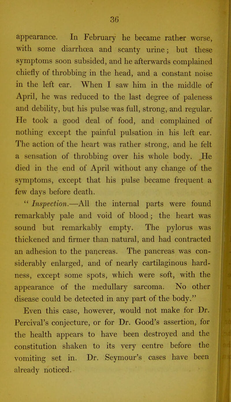 appearance. In February he became rather worse, with some diarrhoea and scanty urine; but these symptoms soon subsided, and he afterwards complained chiefly of throbbing in the head, and a constant noise in the left ear. ^\Tien I saw him in the middle of April, he was reduced to the last degree of paleness and debility, but his pulse was full, strong, and regular. He took a good deal of food, and complained of nothing except the painful pulsation in his left ear. The action of the heart was rather strong, and he felt a sensation of throbbing over his whole body. .He died in the end of April without any change of the symptoms, except that his pulse became frequent a few days before death.  Inspection.—All the internal parts were found remarkably pale and void of blood; the heart was sound but remarkably empty. The pylorus was thickened and firmer than natural, and had contracted an adhesion to the pancreas. The pancreas was con- siderably enlarged, and of nearly cartilaginous hard- ness, except some spots, which were soft, with the appearance of the medullar)^ sarcoma. No other disease could be detected in any part of the body. Even this case, however, would not make for Dr. Percival's conjecture, or for Dr. Good's assertion, for the health appears to have been destroyed and the constitution shaken to its very centre before the vomiting set in. Dr. Seymour's cases have been already noticed.