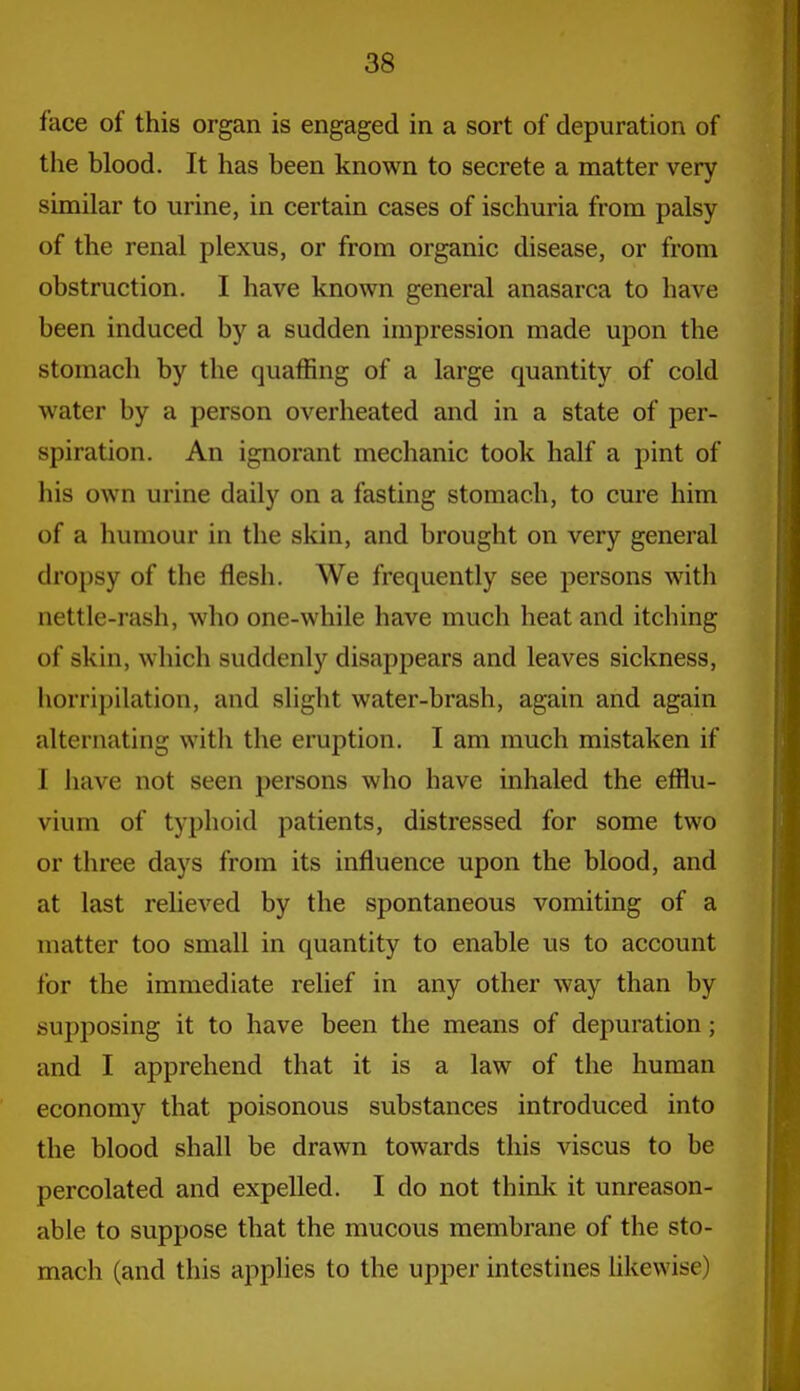 face of this organ is engaged in a sort of depuration of the blood. It has been known to secrete a matter very similar to urine, in certain cases of ischuria from palsy of the renal plexus, or from organic disease, or from obstruction. I have known general anasarca to have been induced by a sudden impression made upon the stomach by the quaffing of a large quantity of cold water by a person overheated and in a state of per- spiration. An ignorant mechanic took half a pint of his own urine daily on a fasting stomach, to cure him of a humour in the skin, and brought on very general dropsy of the flesh. We frequently see persons with aettle-rash, who one-while have much heat and itching of skin, which suddenly disappears and leaves sickness, horripilation, and slight water-brash, again and again alternating with the eruption. I am much mistaken if I have not seen persons who have inhaled the efflu- vium of typhoid patients, distressed for some two or three days from its influence upon the blood, and at last reheved by the spontaneous vomiting of a matter too small in quantity to enable us to account for the immediate relief in any other way than by supposing it to have been the means of depuration; and I apprehend that it is a law of the human economy that poisonous substances introduced into the blood shall be drawn towards this viscus to be percolated and expelled. I do not think it unreason- able to suppose that the mucous membrane of the sto- mach (and this apphes to the upper intestines likewise)