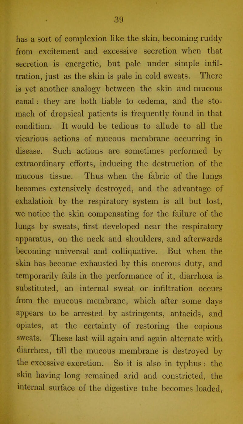 has a sort of complexion like the skin, becoming ruddy from excitement and excessive secretion when that secretion is energetic, but pale under simple infil- tration, just as the skin is pale in cold sweats. There is yet another analogy between the skin and mucous canal: they are both liable to oedema, and the sto- mach of dropsical patients is frequently found in that condition. It would be tedious to allude to all the vicarious actions of mucous membrane occurring in disease. Such actions are sometimes performed by extraordinary efforts, inducing the destruction of the mucous tissue. Thus when the fabric of the lungs becomes extensively destroyed, and the advantage of exhalation by the respiratory system is all but lost, we notice the skin compensating for the failure of the lungs by sweats, first developed near the respiratory apparatus, on the neck and shoulders, and afterwards becoming universal and colliquative. But when the skin has become exhausted by this onerous duty, and temporarily fails in the performance of it, diarrhoea is substituted, an internal sweat or infiltration occurs from the mucous membrane, which after some days appears to be arrested by astringents, antacids, and opiates, at the certainty of restoring the copious sweats. These last will again and again alternate with diarrhoea, till the mucous membrane is destroyed by the excessive excretion. So it is also in typhus: the skin having long remained arid and constricted, the internal surface of the digestive tube becomes loaded.